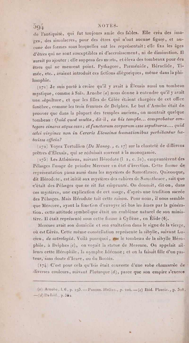 de l'antiquité, qui fut toujours amie des fables. Elle créa des ima- ges, des simulacres, pour des êtres qui n’ont aucune figure, et au- cuve des formes sous lesquelles ont les représentait ; elle fixa les âges d'êtres qui ne sont susceptibles ni d’accroissement, ni de diminution. Il aurait pu ajouter : elle sup posa des morts, et éleva des tombeaux pour des êtres qui ne meurent point. Pythagore, Parménide, Héraclide, Ti- mée, etc. , avaient introduit ces fictions allégoriques, même dans la phi- losophie. [171] Je suis porté à croire qu'il y avait à Éleusis aussi un tombeau mystique, comme à Saïs. Arnobe (a) nous donne à entendre qu’il y avait une sépulture, et que les filles de Gélée étaient chargées de cet office funèbre, comme les trois femmes de Delphes. Le but d’Arnobe était de prouver que dans la plupart des temples anciens, on montrait quelque tombeau : Quid quod multa, dit-il, ex his templa.… comprobatur con- tegere cincres atque ossa ; et functorum corporum esse sepulturas.…… quid celei virgines non in Cereris Eteusinæ humationibus perhibentur ha- bursse offieia? [152] Voyez Tertullien (De Monog., c. 17) sur la chasteté de différens prêtres d’Éleusis, qui se réduisait souvent à la monogamie. [178] Les Athéniens, suivant Hérodote (1 2, c. 51), empruntèrent des Pélasges l'usage de peindre Mercure en état d’érection. Gette forme de représentation passa aussi dans les mystères de Samothrace. Quieonque, dit Hérodote, est initié aux mystères des cabires de Samothrace , sait que c'était des Pélasges que ce rit fut emprunté. On donnait, dit-on, dans ces mystères, une explication de cet usage, d’après une tradition sacrée des Pélasges. Mais Hérodote tait cette raison. Pour nous, 1l nous semble que Mercure, ayant la fonction d'envoyer ici-bas les âmes par la généra- tion, cette attitude symbolique était un emblème naturel de sou minis- tère. I} était représenté sous cetie forme à Cyllène, en Élide (6). Mercure avait son domicile et son exaltation dans le signe de la vierge, où. est Cérès. Cette même constellation représente la sibylle, suivant Lu- cien, de astrologiä. Voilà pourquoi, gur le tombeau de la sibylle Héro- phile, à Delphes (c), on voyait la statue de Mereure. On appelait ail- leurs cette Hérophile, la bymphe {déenne ; et on la faisait fille d’un pas- teur, sans doute d’Icare, ou du Bootès. [174] C’est pour cela qu’'Isis était couverte d’une robe chamarrée de - diverses couleurs, suivant Plutarque (4), parce que son empire s’exerce («) Arnobe, 1,6, p. 193.— Pausan. Heliac., p. 204.—(c) Ibid. Phocic., p. 328: (4) DoIsid., p. 582.