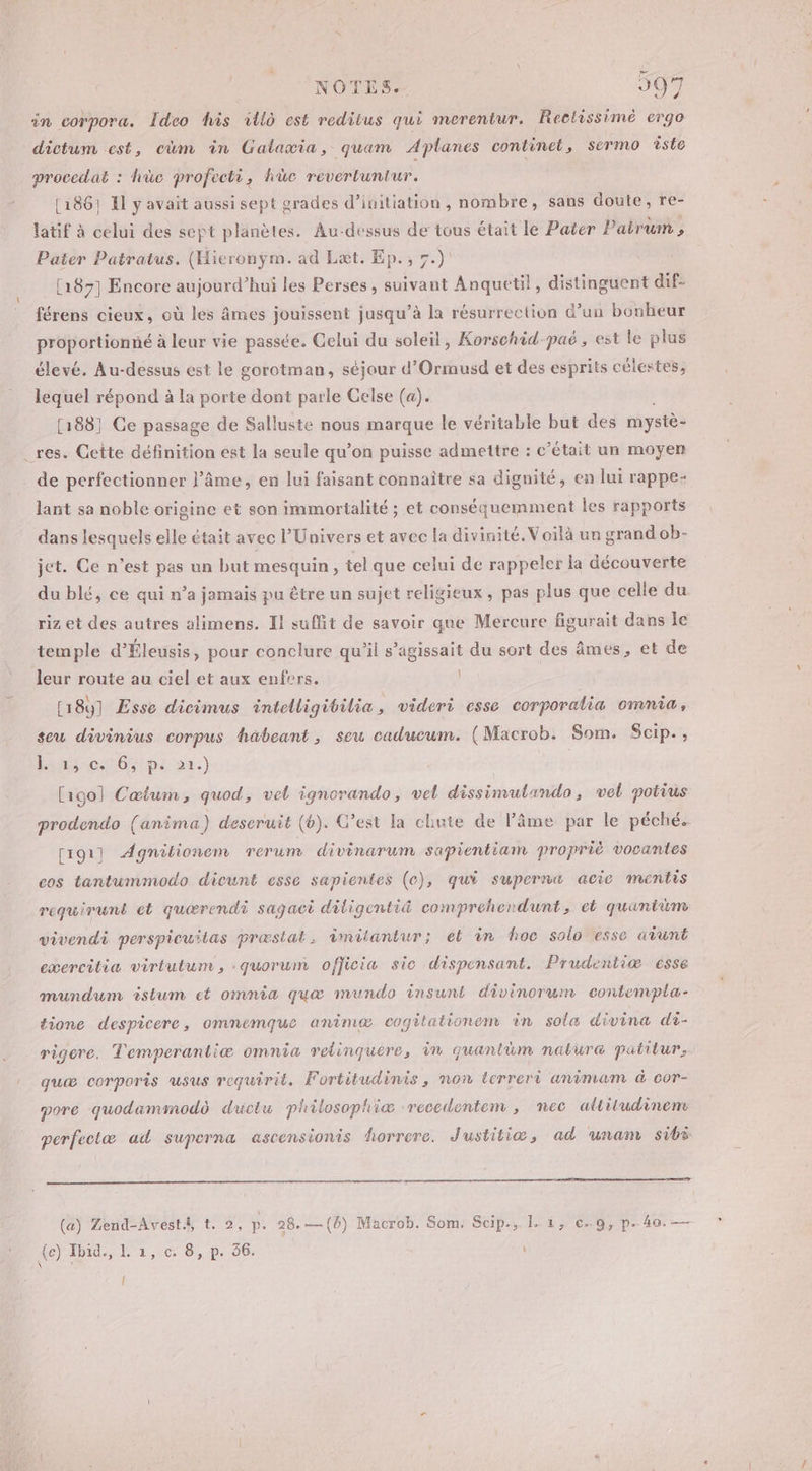 in corpora. Îdeo his vllo est reditus qui merentur. Rectissimè ergo dictum est, cüm in Galaxmia, quam Aplanes continet, sermo îste procedat : hüc profecti, hic revertuntur. (1867 IL y avait aussi sept grades d’initiation , nombre, sans doute, re- latif à celui des sept planèles. Au-dessus de tous était le Pater Patrum , Pater Patratus. (Hieronÿm. ad Lat. Ep., 7.) [187] Encore aujourd’hui les Perses, a Anquetil, distinguent dif- férens cieux, où les âmes jouissent jusqu’à la résurrection d’un bonheur proportionné à leur vie passée. Celui du soleil, Korschid-paë, est le plus élevé. Au-dessus est le gorotman, séjour d’Ormusd et des esprits célestes, lequel répond à la porte dont parle Gelse (a). [188] Ce passage de Salluste nous marque le véritable but des mystè- _res. Cette définition est la seule qu’on puisse admettre : c'était un moyen de perfectionner l’âme, en lui faisant connaître sa dignité, en lui rappe- lant sa noble origine et son immortalité ; et conséquemment les rapports dans lesquels elle était avec l'Univers et avec la divinité. Voilà un grand ob- jet. Ce n’est pas un but mesquin, tel que celui de rappeler la découverte du blé, ce qui n’a jamais pu être un sujet religieux , pas plus que celle du riz et des autres alimens. Il suffit de savoir que Mercure figurait dans le temple d’Éleusis, pour conclure qu’il s’agissait du sort des âmes, et de leur route au ciel et aux enfers. | [18] Esse dicimus intelligibilia , videri esse corporalia omnia, seu divinius corpus häbeant, seu caducum. (Macrob. Som. Scip., inc 6 ps 22.) [igol Cæœium, quod, vel ignorando, vel dissimutando , vel potius prodendo (anima) descruit (b). C’est la chute de l’âme par le péché. [191] Agnilionem rerum divinarum sapientiam propriè vocantes cos tantummodo dicunt esse sapientes (c), qui superne acie mentis requirunt et quœrendi sagaci diligentid comprehendunt, et quantüm vivendi perspicuilas præstat. imilantur; et in hoc solo esse aiunt exercitia virtutum, quorum ofjicia sic dispensant. Prudentiæ esse mundum istum et omnia quæ mundo insunt divinorum contempla- tione despicere, ommnemque animæ cogitationem in sole divina di- rigere. T'emperantiæ omnia relinquére, 1n quantüm nalura patitur, guæ corporis usus requiril. Fortitudinis, non terreri animam à cor- pore quodammodo ductu philosophiæ recedentem , nec altitudinen perfeciæ ad suporna ascensionis horrere. J'ustitiæ, ad unam sibi (a) Zend-Avest.i t. 2, D. 28.— (8) Macrob. Som. Scip., 1. i, c..9, p.40. — (e) Ibid., L 1, c. 8, p. 36. Î