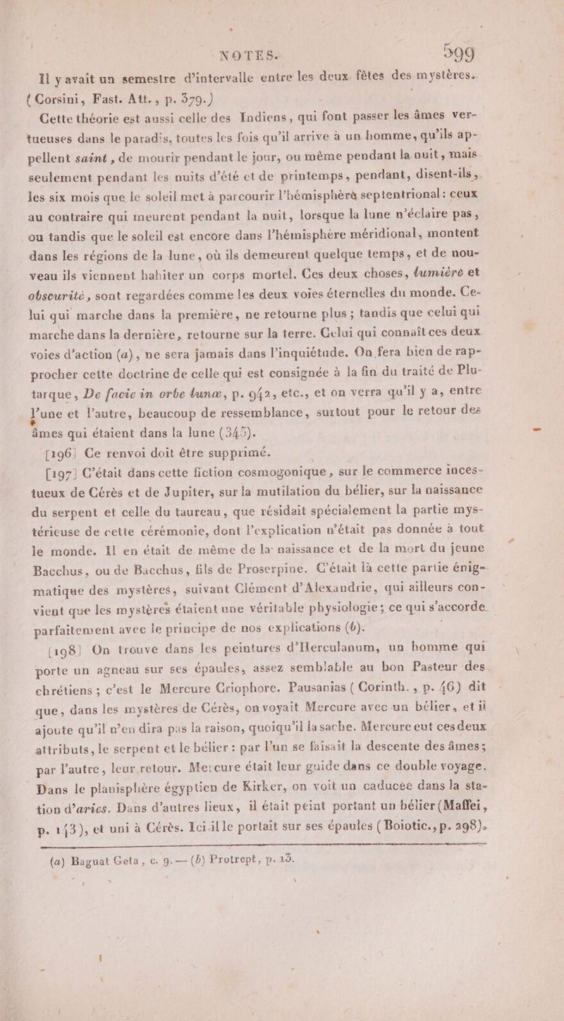 Il yavait un semeslre d’intervalle entre les deux. fêtes des mystères. { Corsini, Fast. Att., p. 379.) 3 4 Cette théorie est aussi celle des Indiens, qui font passer les âmes ver- tueuses dans le paradis, toutes les fois qu’il arrive à un homme, qu'ils ap- pellent saënt , de mourir pendant le jour, ou même pendant la ouit, mais. seulement pendant les nuits d'été et de printemps, pendant, disent-ils,. les six mois que le soleil met à parcourir l’hémisphèrè septentrional: ceux au contraire qui meurent pendant la nuit, lorsque la lune n’éclaire pas, ou tandis que le soleil est encore dans l'hémisphère méridional, montent dans les régions de la lune , où ils demeurent quelque temps, et de nou- veau ils viennent hahiter un corps mortel. Ces deux choses, dumiéré et obscurité, sont regardées comme les deux voies éternelles du monde. Ce- lui qui marche dans la première, ne retourne plus ; tandis que celui qui marche dans la dernière, retourne sur la terre. Gelui qui connaît ces deux voies d'action (a), ne sera jamais dans l'inquiétude. On fera bien de rap- procher cette doctrine de celle qui est consignée à la fin du traité de Plu- tarque , De facie in orbe lunæ, p. 942, etc., et on verra qu'il y a, entre June et l’autre, beaucoup de ressemblance, surtout pour le retour des âmes qui étaient dans la lune (345). [1961 Ce renvoi doit être supprimé. : [197] C'était dans cette fiction cosmogonique , sur le commerce inces- tueux de Cérès et de Jupiter, sur la mutilation du bélier, sur la naissance du serpent et celle du taureau, que résidait spécialement la partie mys- térieuse de cette cérémonie, dont l’explicalion n’était pas donnée à tout lé monde. Il en était de même de Ja: naissance et de la mort du jeune Bacchus, ou de Bacchus, fils de Proserpine. C'était là cette partie énig- matique des mystères, suivant Clément d'Alexandrie, qui ailleurs con- vient que les mystères étaient une véritable physiologie; ce qui s'accorde. parfaitement avec le principe de nos explications (b). [198] On trouve dans les peintures d’Herculanum, un homme qui porte un agneau sur ses épaules, assez semblable au bon Pasteur des chrétiens ; c’est le Mercure Cricphore. Pausanias ( Corinth., p. 46) dit que, dans les mystères de Cérès, on voyait Mercure avec un bélier, etil ajoute qu'il n’en dira pas la raison, quoiqu'il la sache, Mercure eut ces deux attributs, le serpent et le bélier : par l’un se faisait la descente des âmes; | par l’autre, leur retour. Mercure était leur guide dans ce double voyage. Dans le planisphère égyptien de Kirker, on voit un caducée dans la sta- tion d’aries. Dans d’autres lieux, il était peint portant un béiier (Maffei, p. 143), et uni à Cérès. Icialle portait sur ses épaules ( Boiotic., p. 298). Cned nr SR NE motte le | ENS a 2.1 147 4 (a) Baguat Geta, c. 9.— (b) Protrept, p. 13. s { \