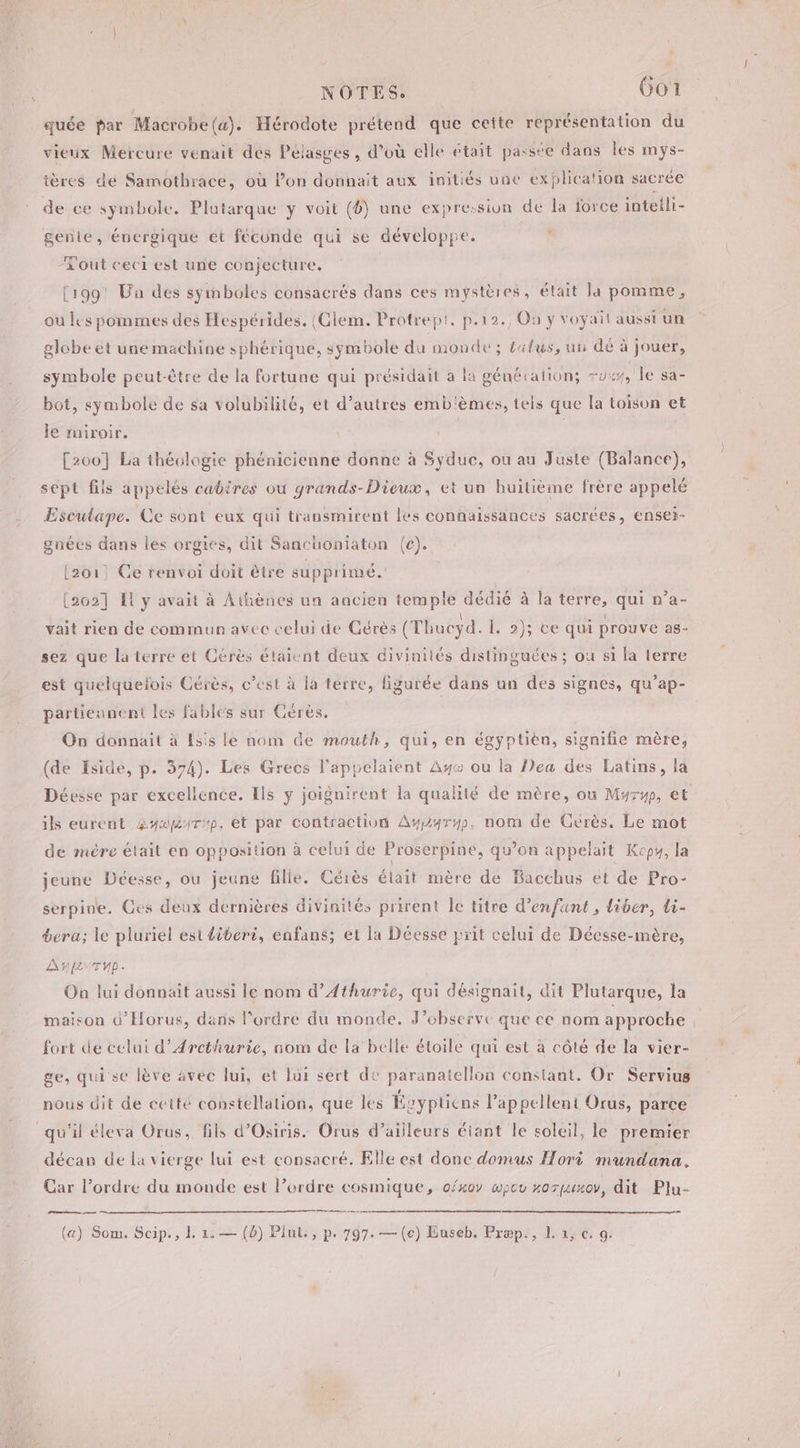 __ NOTES. 6o1 quée par Macrobe (a). Hérodote prétend que cette représentation du vieux Mercure venait des Pélasges , d’où elle était passte dans les mys- ières de Samothrace, où lon donnait aux initiés une explication sacrée de ce symbole. Platarque y voit (4) une expression de la force intelli- gente, énergique et féconde qui se développe. . -Lout ceci est une conjecture. (199! Un des symboles consacrés dans ces mystères, était la pomme, ou les pommes des Hespérides. {Glem. Protrept. p.12., Où y voyait aussi un globe et une machine sphérique, symbole du monde; £alus, un dé à jouer, symbole peut-être de la fortune qui présidait à la génération; uw, le sa- bot, symbole de sa volubilité, et d’autres emb'èmes, tels que la toison et Je miroir. | [200] La théologie phénicienne donne à Syduc, ou au Juste (Balance), sept fils appelés cabires ou grands-Dieux, et un huitième frère appelé Esculape. Ce sont eux qui transmirent les connaissances sacrées, ensei- gnées dans les orgies, dit Sanchoniaton (ec). L2o1: Ce renvoi doit ètre supprimé. [2602] El y avait à Athènes un aacien temple dédié à la terre, qui n’a- vait rien de commun avec celui de Gérés (Thucyd. L. 2); ce qui prouve as- sez que laterre et Cérès étaient deux divinités distinguées ; où si la terre est quelquefois Gérès, c’est à la terre, figurée dans un des signes, qu’ap- partiennent les fables sur Gérés. On donnait à Esis le nom de mouth, qui, en égyptien, signifie mère, (de Iside, p. 374). Les Grecs l'appelaient Ay ou la Pea des Latins, la Déesse par excellence. Ils ÿ joignirent la qualité de mère, ou Myrwp, et ils eurent &amp;yopmirup, et par contraction Ausz4ryp, nom de Gérès. Le mot de mére était en opposition à celui de Proserpine, qu’on appelait Kcp4, la jeune Déesse, ou jeune fille. Cérès élait mère de Bacchus et de Pro- serpine. Ges deux dernières divinités prirent le titre d'enfant , liber, li- bera; le pluriel est diberi, enfans; et la Déesse prit celui de Décsse-mère, AL TU. Oa lui donnait aussi le nom d’Athurie, qui désignait, dit Plutarque, la maison d’Horus, dans l’ordre du monde. J’observe que ce nom approche fort de celui d’Arcthurie, nom de la belle étoile qui est à côté de la vier- ge, qui se lève avec lui, et lui sert de paranatellon constant. Or Servius nous dit de ceité constellation, que les Ésyptiéns l’appellent Orus, parce qu'il éleva Orus, fils d’Osiris. Orus d’ailleurs éiant le soleil, le premier décan de la vierge lui est consacré. Elle est donc domus Hori mundana. Car l’ordre du monde est l’ordre cosmique, ofxoy wpov xozpuxov, dit Plu-