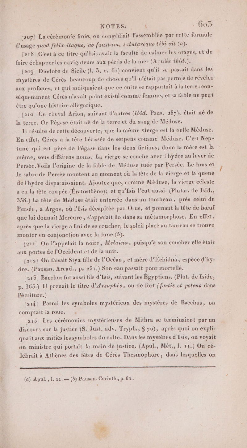 r2071 La cérémonie finie, on congédiait l'assemblée par cette formule d'usage quod felix itaque, ac faustum, salutareque tèbi sit {a). [208 C’est à ce titre qu’isis avait la faculté de calmer les orages, et de faire échapper les navigateurs aux périls de la mer {A nulée 2bid.). _ [2091 Diodore de Sicile (1. 3, c. 62) convient qu’il se passait dans les mystères de Cérès beaucoup de choses qu’il n’était pas permis de révéler aux profanes, et qui indiquaient que ce culte se rapportail à la terre: con- séquemment Cérès n'avait point existé comme femme, et sa fable ne peut être qu’une histoire allégorique. [10 Ce cheval Arion, suivant d’autres (ibid. Paus. 257), était né de la terre. Or Pégase était né de la terre et du sang de Méduse. 11 résulte de cette découverte, que la même vierge est la belle Méduse. En effet, Cérès a la tête hénissée de serpens comme Méduse. C’est Nep- tune qui est père de Pégase dans les deux fictions; donc Îa mère est la même, sous différens noms. La vierge se couche avec l’hydre au lever de Persée. Voilà l'origine de la fable de Méduse tuée par Persée. Le bras et le sabre de Persée montent au moment où la tête de la vierge et la queue de l’hydre disparaissaient. Ajoutez que, comme Méduse, la vierge céleste a eu la tête coupée (Ératosthène); et qu'Isis l’eut aussi. (Plutar. de Esid., 358.) La tête de Méduse était enterrée dans un tombeau, près celui de Persée, à Argos, où lIsis décapitée par Orus, et prenant la tête de bœuf que lui donnait Mercure , s'appelait Lo dans sa métamorphose. En effet, après que la vierge a fini de se coucher, le soleil placé au taureau se trouve monter en conjonction avec la lune (6). ! fori] On l’appelait la noire, Melaina, puisqu’à son coucher elle était aux portes de l'Occident et de la nuit. [çat21 On faisait Styx fille de l'Océan, et mère d’Échidna, espèce d’hy- dre. (Pausan. Arcad., p. 251.) Son eau passait pour mortelle. (213: Bacchus fut aussi fils d’Esis, suivant les Égyptiens. (Plut. de Iside, p. 365.) Il prenait le titre d’Arsaphès, ou de fort {fortis ct potens dans Pécriture.) [214] Parmi les symboles mystérieux des mystères de Bacchus, on comptait la roue. [215 Les cérémonies mystérieuses de Mithra se terminaient par un discours sur la justice (S. Just. adv. Tryph., 6 79), après quoi on expli- quait aux initiés les symboles du culte. Dans les mystères d’Esis, on voyait un ministre qui portait la main de justice, (Apul., Mét., L. 11.) On cé- lébrait à Athènes des fêtes de Cérès Thesmophore, dans lesquelles on D (a) Apul., I. tas (b) Pausan. Corinth., p, 64.