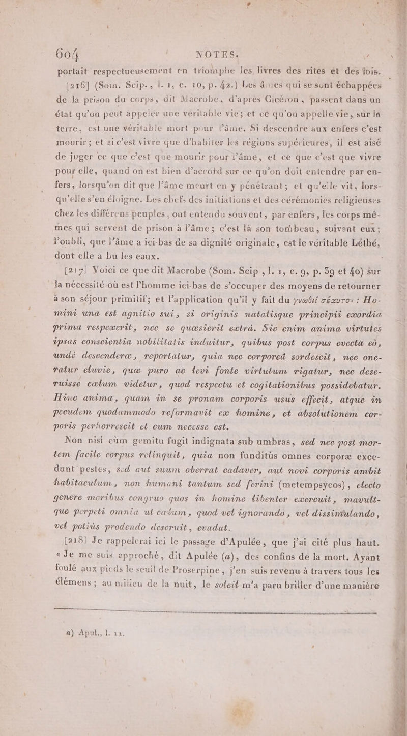 portait respectueusement en triomphe les livres des rites ét des lois. [216] (Soin. Scip., L 1, ce. 10, p. 42.) Les âes qui se sont échappées de Ja prison du corps, dit Macrobe, d'après Cicéron, passent dans un état qu’on peut appeler une vérilable vie; et ce qu’on appelle vie, sur la terre, est une véritable mort pour l’âme. $i descendre aux enfers c’est mourir ; ét si c’est vivre que d’habiter les régions supérieures, il est aisé de juger ce que c’est que mourir pour l'âme, et ce que c’est que vivre pour elle, quand on est bien d'accord sur ce qu’on doit entendre par en- fers, lorsqu'on dit que âme meurt en ÿ pénétrant; et qu’elle vit, lors- qu’elle s’en éloigne. Les chefs des iniialions et des cérémonies religieuses chez les différens peuples , ont entendu souvent, par enfers, les corps mé- mes qui servent de prison à l’âme ; c’est là son tombeau, suivant eux: l'oubli, que l’âme a ici-bas de sa dignité originale, est le véritable Léthé, dont elle a bu les eaux. (217) Voici ce que dit Macrobe (Som. Scip , 1. 1, c. 9, p. 39 et 40) sur la nécessité où est l’homme ici-bas de s’occuper des moyens de retourner à son séjour primitif; et l’application qu’il y fait du yvw8kf cézuror : Ho- mini una est agnilio sui, si originis natalisque principii exordia Prima respexerit, nec se quæsierit extra. Sic enim anima virtutes ipsas conscientia nobilitatis induitur, quibus post corpus evccta eô, undé descenderæ, reportatur, quia nec corpored sordescit, nec one- ratur eluvie, quæ puro ac levi fonte virtutum rigatur, nec dese- ruisse cœlum videtur, quod respectu et cogitationibus possidebatur. Hinc anima, quam in se pronam corporis usus effecit, atque in pecudièm quodammodo reformavit ex homine, et absolutionem cor- poris pcrhorrescit cl cum neccsse est. Non nisi cm gemitu fugit indignata sub umbras, sed nec post mor- tem facile corpus relinquit, quia non funditùs omnes corporæ exce- dunt pestes, sed aut suum oberrat cadaver, aut novi corporis ambit fhabitaculum, non humant tantum sed ferini (metempsycos), electo genere moribus congruo quos in homine libenter exercuit, mavutt- que perpeli omnia ut cœium, quod vel ignorando , vel dissintulando, vel potiüs prodendo deseruit, evadat. (2181 Je rappelcrai ici le passage d’Apulée, que j'ai cité plus haut. « Je me suis approché, dit Apulée (a), des confins de la mort, Ayant foulé aux pieds le seuil de Proserpine, j'en suis revenu à travers tous les °37r NT . : . ON élémens ; au milieu de la nuit, le soteit m’a paru briller d’ane manière