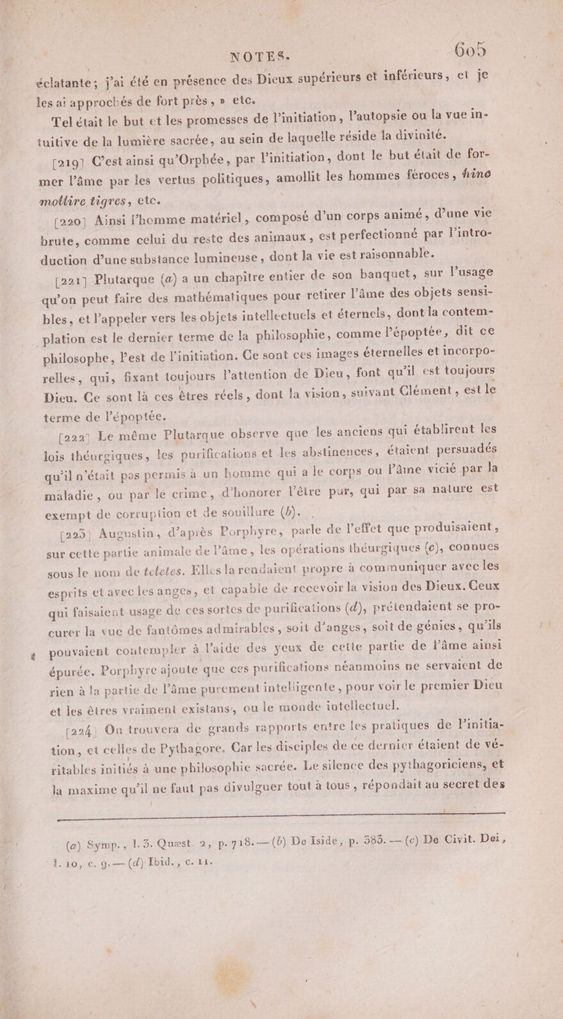 éclatante; j'ai été en présence des Dieux supérieurs et inférieurs, et je \ les ai approchés de fort près, » etc. Tel était le but et les promesses de l'initiation, l’autopsie ou la vue in- tuitive de la lumière sacrée, au sein de laquelle résidé la divinité. [21971 C’est ainsi qu'Orphée, par l'initiation, dont le but était de for- mer l’âme par les vertus politiques, amollit les hommes féroces, fine motlire tigres, etc. l [220] Ainsi l’homme matériel, composé d’un corps animé, d’une vie brute, comme celui du reste des animaux, est perfectionné par l’intro- duction d’une substance lumineuse, dont la vie est raisonnable. [221] Plutarque (a) a un chapitre entier de son banquet, sur l’usage qu’on peut faire des mathématiques pour retirer l’âme des objets sensi- bles, et l’appeler vers les objets intellectuels et éternels, dont la contem- _plation est le dernier terme de la philosophie, comme Pépoptée, dit ce philosophe, Pest de l'initiation. Ce sont ces images éternelles et incorpo- relles, qui, fxant toujours l'attention de Dieu, font qu'il est toujours Dieu. Ce sont là ces êtres réels, dont la vision, suivant Clément, est le terme de l’époptée. [2221 Le même Plutarque observe que les anciens qui établirent les lois théurgiques, les purifications et les abstinences, étaient persuadés qu'il n’était pas permis à un homme qui a le corps ou lâme vicié par la maladie, ou par le crime, d'honorer l'être pur, qui par sa nature est exempt de corruplion et de souillure (b). [225] Augustin, d’après Porphyre, parle de l'effet que produisaient, sur cette partie animale de l’âme, les opérations théurgiques (ec), connues sous le nom de teletes. Elles la rendaient propre à communiquer avec les esprits et avec les anges, et capable de recevoir la vision des Dieux. Geux qui faisaient usage de ces sortes de purifications (d), prétendaient se pro- curer la vuc de fantômes admirables, soit d’anges, soit de génies, qu'ils pouvaient coutempler à l’aide des yeux de cetie partie de l’âme ainsi épurée. Porphyre ajoute que ces purifications néanmoins ne servaient de rien à la partie de l’âme purement intelligente, pour voir le premier Dieu et les êtres vraiment existans, ou le monde intellectuel. [224; On trouvera de grands rapports entre les pratiques de l’initia- tion, et celles de Pythagore. Car les disciples de ce dernier étaient de vé- ritables initiés à une philosophie sacrée. Le silence des pythagoriciens, et la maxime qu’il ne faut pas divulguer tout à tous , répondait au secret des LI on Tue mot RE nn (a) Symp., 1.3. Quest. 2, p. 718.—(b) De Iside, p. 583. — (c) De Civit. Dei, 1.10, c. g.—(d) Ebid., c. 11. CES