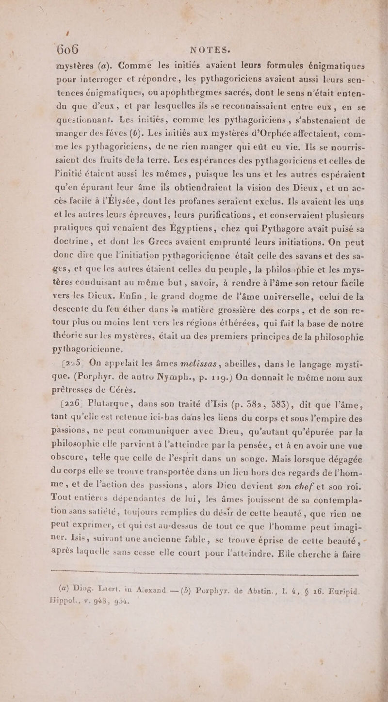 t 606 NOTES. mystères (a). Comme les initiés avaient leurs formules énigmatiques Ë tences énigmatiques, ou apophthegmes sacrés, dont le sens n’était enten- du que d’eux, et par lesquelles ils se reconnaissaient entre eux, en se questionnant. Les initiés, comme les pytbagoriciens ; S’abstenaient de manger des féves (0). Les initiés aux mystères d’Orphée affectaient, com- me les pythagoriciens, de ne rien manger qui eût eu vie. Ils se nourris- saient des fruits de la terre. Les espérances des pythagoriciens et celles de Pinitié étaient aussi les mêmes, puisque les uns et les autres espéraïent qu'en épurant leur âme ils obtiendraient la vision des Dieux, et un ac- cès facile à l'Élysée, dont les profanes seraient exclus. Ils avaient les uns et les autres leurs épreuves, leurs purifications, et conservaient plusieurs pratiques qui venaient des Égyptiens, chez qui Pythagore avait puisé sa doctrine, et dont les Grecs avaient emprunté leurs initiations. On peut donc dire que l'initiation pythagoricienne était celle des savans et des sa- ges, et que les autres étaient celles du peuple, la philosophie et les mys- tères conduisant au même but, savoir, à rendre à l’âme son retour facile vers les Dieux. Enfin, le grand dogme de l’âme universelle, celui de la descente du feu éther dans la matière grossière des corps, et de son re- tour plus ou moins lent vers les régions éthérées, qui fait la base de notre théorie sur lus mystères, était ua des premiers principes de la philosophie pythagoricienne. | [2:5, On appelait les âmes melissas , abeilles, dans le langage mysti- que. (Porphyr. de antro Nymph., p. 119.) On donnait le même nom aux prêtresses de Cérès, (226, Plutarque, dans son traité d’Isis (p. 582, 583), dit que l’âme, tant qu'elle est retenue ici-bas dans les liens du corps et sous l’empire des passions, ne peut communiquer avec Dieu, qu’autant qu’épurée par la philosophie elle parvient à l’atteindre par la pensée, et à en avoir une vue obscure, telle que celle de Pesprit dans un songe. Mais lorsque dégagée du corps elle se trouve transportée dans un lieu hors des regards de l’hom- me , et de l’action des passions, alors Dieu devient son chef et son roi. Tout entières dépendantes de lui, les âmes jouissent de sa contempla- ton sans satiété, toujours remplies du désir de cette beauté , que rien ne peut exprimer, et qui est au-dessus de tout ce que l’homme peut imagi- ner. Îsis, suivant une ancienne fable, se trouve éprise de cette beauté, après laquelle sans cesse elle court pour l’atteindre, Elle cherche à faire gi Hippol., v. 948, 904. \