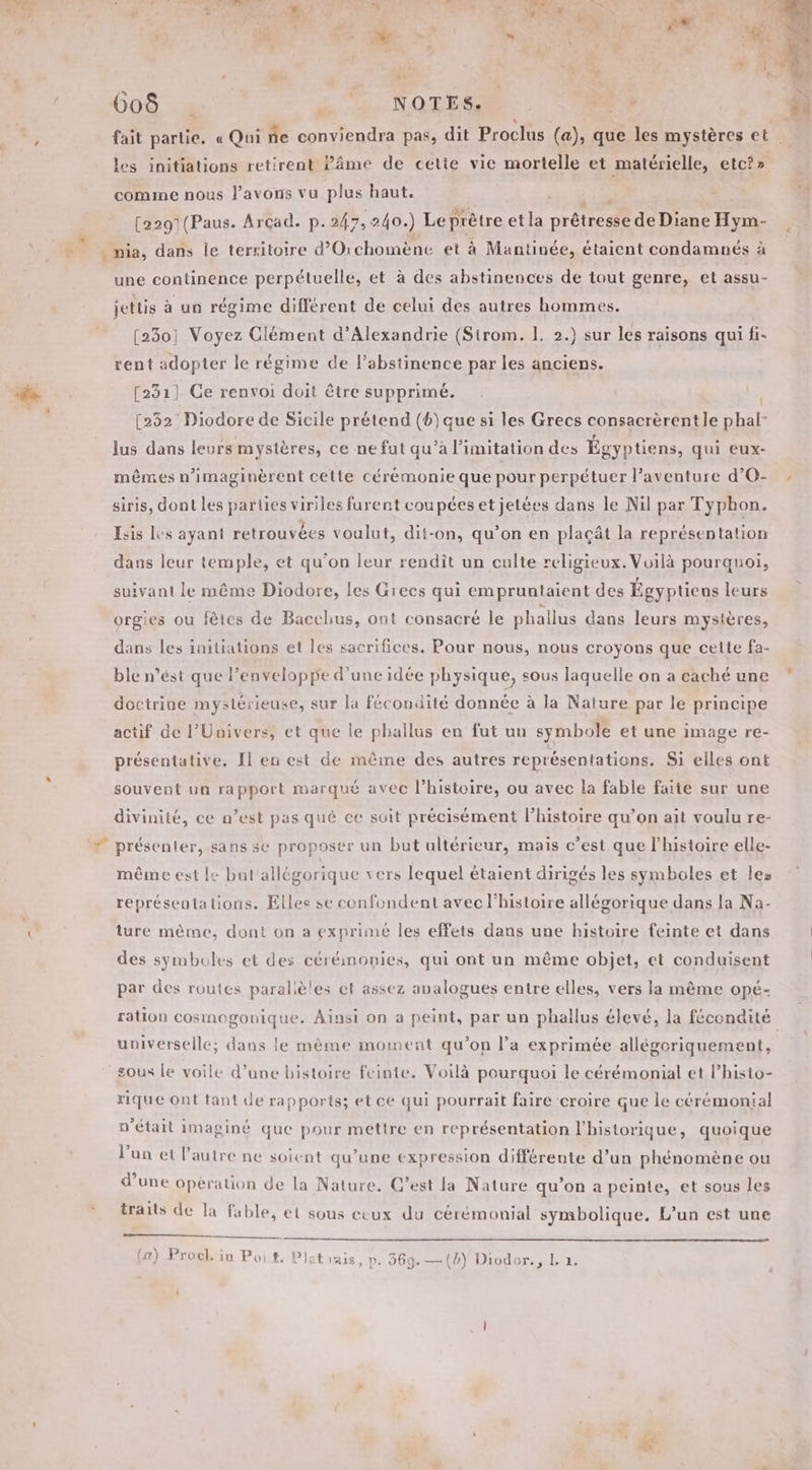 et PTT Se VU RIVE fe | de + s dut fa, v + fait partie. « Qui ñe conviendra pas, dit Proclus (a), que les mystères et les initiations retirent Pâme de cette vie mortelle et matérielle, etc?» comme nous l'avons vu plus haut. er LUS | [2291(Paus. Arcad. p.247, 240.) Le prêtre et la prêtresse de Diane Hym- nia, dans Île terxitoire d’Orchomène et à Mantinée, étaient condamnés à une continence perpétuelle, et à des abstinences de tout genre, et assu- jettis à un régime différent de celui des autres hommes. [230; Voyez Clément d'Alexandrie (Sirom. 1. 2.) sur les raisons qui fi- rent adopter le régime de labstinence par les anciens. [231] Ce renvoi doit être supprimé. [232 Diodore de Sicile prétend (6) que si les Grecs consacrèrent Je phal- lus dans leurs mystères, ce ne fut qu’à limitation des Égyptiens, qui eux- mêmes n’imaginèrent cette cérémonie que pour perpétuer l'aventure d’O- siris, dont les parties viriles furent coupées et jetées dans le Nil par Typhon. Esis les ayant retrouvées voulut, dit-on, qu’on en plaçât la représentation dans leur temple, et qu'on leur rendît un culte religieux. Voilà pourquoi, suivant le même Diodore, les Grecs qui empruntaient des Égyptiens leurs orgies ou fêtes de Bacchus, ont consacré le phallus dans leurs mysières, dans les initiations et les sacrifices. Pour nous, nous croyons que cette fa- ble n’ést que lPenveloppe d’une idée physique, sous laquelle on a caché une doctrine mystérieuse, sur la fécondité donnée à la Nature par le principe actif de l'Univers, et que le phallus en fut un symbole et une image re- présentative. Îl en est de même des autres représentations. Si elles ont souvent un rapport marqué avec l’histoire, ou avec la fable faite sur une divinité, ce n’est pas qué ce suit précisément l’histoire qu'on ait voulu re- présenter, sans se proposer un but ultérieur, mais c’est que l’histoire elle- même est le but'allégorique vers lequel étaient dirigés les symboles et les représentations. Elles se confondent avec l'histoire allégorique dans la Na- ture même, dont on a exprimé les effets dans une histoire feinte et dans des symboles et des céréinonies, qui ont un même objet, et conduisent par des routes parallèles el assez analogues entre elles, vers la même opé- ration cosmogonique. Ainsi on a peint, par un phallus élevé, la fécondité universelle; dans le mème moment qu’on l’a exprimée allégoriquement, sous Le voile d’une histoire feinte. Voilà pourquoi le cérémonial et l’histo- rique ont tant de rapports; et ce qui pourrait faire croire que le cérémonial n'était imaginé que pour mettre en représentation l'historique, quoique l'un et l’autre ne soient qu’une expression différente d’un phénomène ou d’une opération de la Nature. C’est la Nature qu’on a peinte, et sous les traits de la fable, et sous ceux du cérémonial symbolique. L’un est une a LS YUR © PR, ; ; A \ a) Procl. in Poit. Plat vais, p. 869. —(b) Diodor., L. 1,