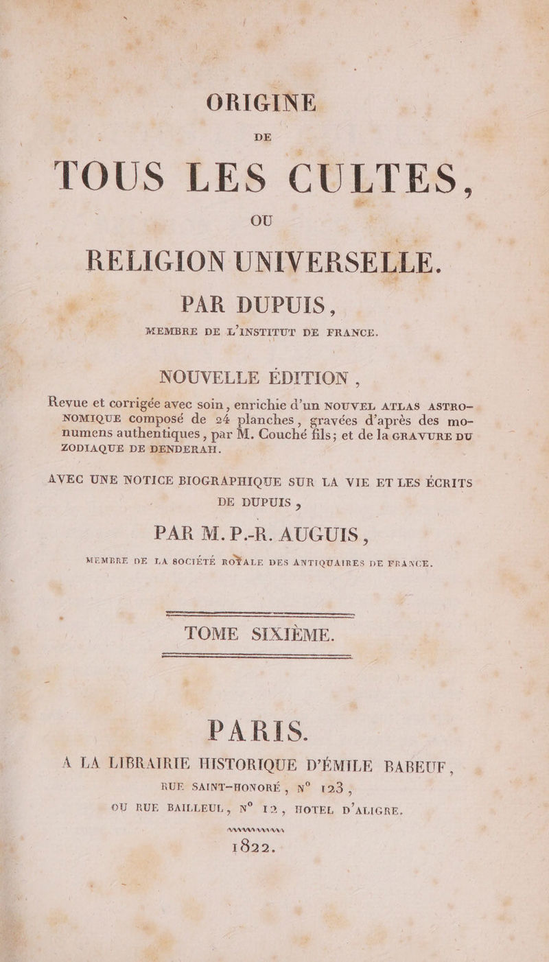 TOUS LES CULTES, OÙ RELIGION UNIVERSELLE. he: PAR DUPUIS, MEMBRE DE L'INSTITUT DE FRANCE. NOUVELLE EDITION , Revue et corrigée avec soin, enrichie d’un NOUVEL ATLAS ASTRO- NOMIQUE composé de 24 planches, gravées d’après des mo- numens authentiques , par M. Couché fils; et de la GRAVURE Du ZODIAQUE DE DENDERAH. AVEG UNE NOTICE BIOGRAPHIQUE SUR LA VIE ET LES ÉCRITS DE DUPUIS, PAR M.P.-R. AUGUIS, MEMBRE DE LA SOCIÉTÉ ROŸALE DES ANTIQUAIRES DE FRANCE. TOME SIXIÈME. PARIS. À LA LIBRAIRIE HISTORIQUE D’ÉMILE BABEUF , RUE SAINT-HONORÉ , N° 123, OU RUE BAILLEUL, N° 12, HOTEL D’ALIGRE. AAAAAA AAA NA 1022.