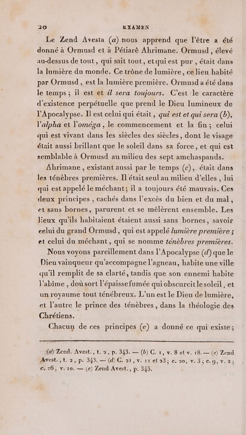 Le Zend Avesta (a) nous apprend que l'être a été donné à Ormusd et à Pétiarè Ahrimane. Ormusd , élevé au-dessus de tout , qui sait tout, etquiest pur , était dans la lumière du monde. Ce trône de lumière, ce lieu habité par Ormusd , est la lumière première. Ormusd a été dans le temps ; il est et il sera toujours. C’est le caractère d'existence perpétuelle que prend le Dieu lumineux de Apocalypse. Il est celui qui était, qui est et qui sera (b), l'alpha et l'oméga , le commencement et la fin; celui qui est vivant dans les siècles des siècles, dont le visage était aussi brillant que le soleil dans sa force, et qui est semblable à Ormusd au milieu des sept amchaspands. ÂAbrimane , existant aussi par le temps (c),. était dans les ténèbres premières. Il était seul au milieu d’elles , lui qui est appelé le méchant; il a toujours été mauvais. Ces deux principes , cachés dans l'excès du bien et du mal, et sans bornes, parurent et se mêlèrent ensemble. Les eux qu'ils habitaient étaient aussi sans bornes, savoir eelui du grand Ormusd, qui est appelé lumière première ; et celui du méchant, qui se nomme ténèbres premières. Nous voyons pareillement dans l’Apocalypse (d) que le Dieu vainqueur qu'accompagne l’agneau, habite une ville qu'il remplit de sa clarté, tandis que son ennemi habite l’abîme , doù sort l’épaisse fumée qui obscurcitlesoleil, et un royaume tout ténébreux. L'un est le Dieu de lumière, et l’autre le prince des ténèbres , dans la théologie des Chrétens. Chacun de ces principes (e) a donné ce qui existe; (a) Zend. Avest., t. 2, p. 343. — (b) C. 1, v. 8 et v. 18.— (c) Zend Awvest. ,t.2,p. 343. — (d)C. 21, v. 11 el'23; c20, V: 3:09, v: 23 C« 16, v. 10. — (e) Zend Avest., p. 345.