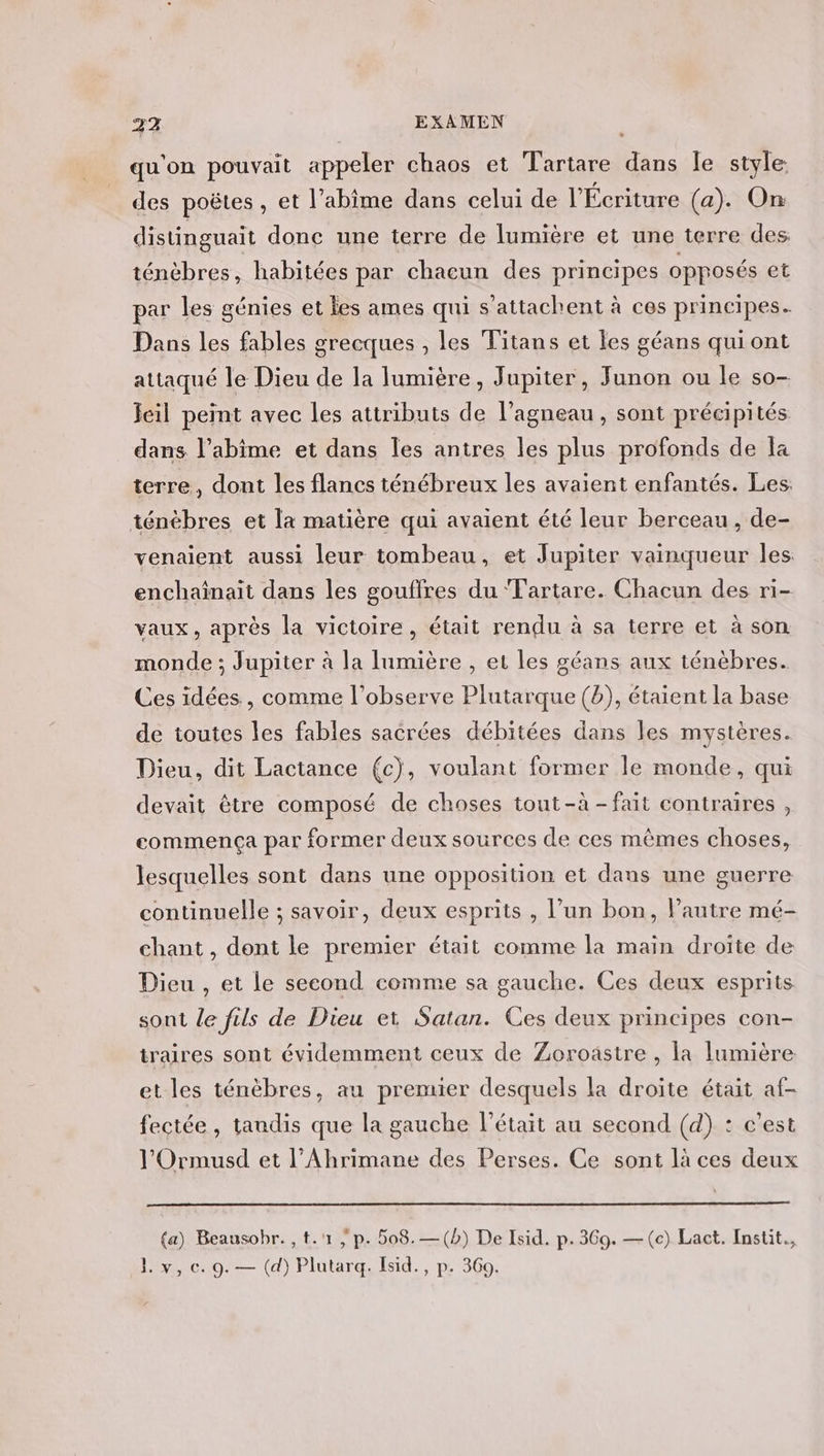 qu'on pouvait appeler chaos et Tartare dans fe style des poëtes, et l’abîme dans celui de l'Écriture (a). On distinguait donc une terre de lumière et une terre des ténèbres, habitées par chacun des principes opposés et par les génies et les ames qui s’attachent à ces principes. Dans les fables grecques , les Titans et Îes géans quiont attaqué le Dieu de la lumière, Jupiter, Junon ou le so- Jeil peint avec les attributs de l'agneau, sont précipités dans l’abîime et dans les antres les plus profonds de Îa terre, dont les flancs ténébreux les avaient enfantés. Les. ténèbres et la matière qui avaient été leur berceau , de- venaient aussi leur tombeau, et Jupiter vainqueur les enchaînait dans les gouflres du ‘T'artare. Chacun des ri- vaux, après la victoire, était rendu à sa terre et à son monde ; Jupiter à la Iumière , et les géans aux ténèbres. Ces idées , comme l’observe Plutarque (b), étaient la base de toutes les fables sacrées débitées dans les mystères. Dieu, dit Lactance (c), voulant former le monde, qui devait être composé de choses tout-à -fait contraires , commença par former deux sources de ces mêmes choses, lesquelles sont dans une opposition et dans une guerre continuelle ; savoir, deux esprits , l’un bon, l’autre mé- chant , dont le premier était comme la main droite de Dieu , et Le second comme sa gauche. Ces deux esprits sont le fils de Dieu et Satan. Ces deux principes con- traires sont évidemment ceux de Zoroastre , la lumière. et les ténèbres, au premier desquels la droite était af- fectée, tandis que la gauche l'était au second (d) : c’est l'Ormusd et l’Ahrimane des Perses. Ce sont là ces deux (a) Beausobr. , t.'1 | p. 508. —(b) De Isid. p.369. —(c) Lact. Instit.,