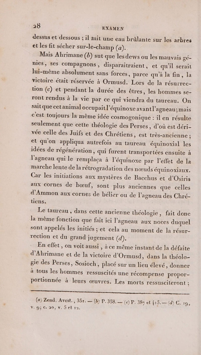 dessus et dessous ; il mit une eau brâlante sur les arbres et les fit sécher sur-le-champ (a). Mais Abrimane (6) sut que les dews ou les mauvais gé- nies, ses Compagnons, disparaitraient, et qu'il serait lui-même absolument sans forces, parce qu'à la fin, la vicioire était réservée à Ormusd. Lors de la résurrec- üon (c) et pendant la durée des êtres, les hommes se- ront rendus à la vie par ce qui viendra du taureau. On sait que cet animal occupait l’équinoxe avant l'agneau; mais c'est toujours la même idée cosmogonique : il en résulte seulement que cette théologie des Perses , d’où est déri- vée celle des Juifs et des Chrétiens, est très-ancienne : et quon appliqua autrefois au taureau équinoxial les idées de régénération, qui furent transportées ensuite à l’agneau qui le remplaca à l’équinoxe par l'effet de la marche lente de la rétrogradation des nœuds équinoxiaux. Car les initiations aux mystères de Bacchus et d'Osiris aux cornes de bœuf, sont plus anciennes que celles d'Ammon aux cornes de bélier ou de l'agneau des Chré- tiens. | Le taureau , dans cette ancienne théologie, fait done la même fonction que fait ici l'agneau aux noces duquel sont appelés les initiés ; et cela au moment de la résur- rection et du grand jugement (d). En effet, on voit aussi , à ce même instant de la défaite d’Ahrimane et de la victoire d'Ormusd, dans la théolo- gie des Perses, Sosioch, placé sur un lieu élevé, donner à tous les hommes ressuscités une récompense propor- portionnée à leurs œuvres. Les morts ressusciteront ; ee (a) Zend. Avest., 351. — (B) P. 358. (ce) P. 387 et 415.— (d) C. 19,