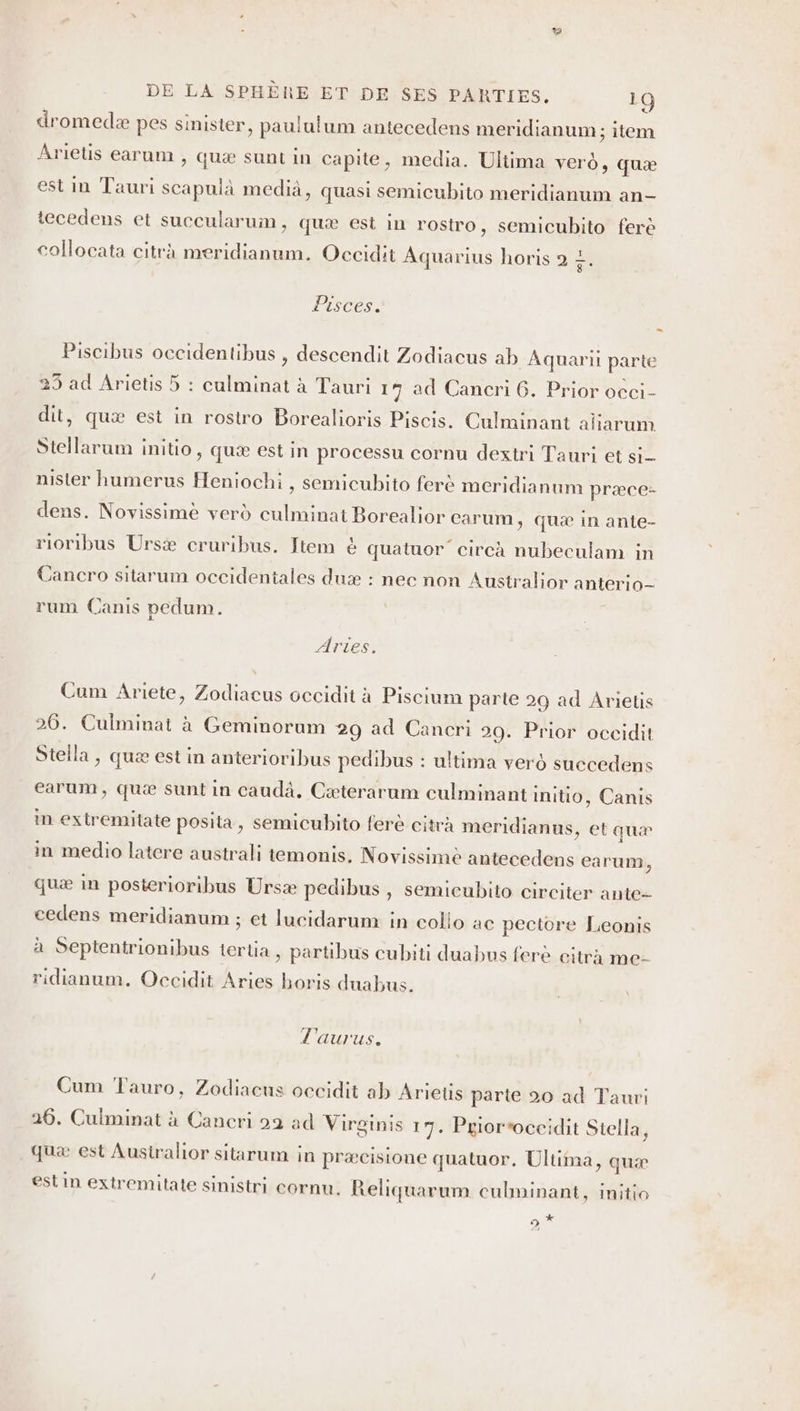 dromedæ pes sinister , paululum antecedens meridianum ; item Arietis earum , quæ sunt in capite, media. Ultima vero, quæ est in Tauri scapuià media, quasi semicubito meridianum an- tecedens et succularum, quæ est in rostro, semicubito ferè collocata citra meridianum. Occidit Aquarius horis 2 7. Pisces. … Piscibus occidentibus , descendit Zodiacus ab Âquarii parte 25 ad Arietis 5 : culminat à Tauri 17 ad Cancri 6. Prior occi- dit, quæ est in rostro Borealioris Piscis. Culminant aliarum Stellarum initio ; quæ Est in processu cornu dextri Tauri et si nister humerus Heniochi , semicubito ferè meridianum præce- dens. Novissimè verd culminat Borealior carum, quæ in ante- rioribus Ursæ cruribus. Item &amp; quatuor circà nubeculam in Cancro sitarum occidentales duæ : nec non Australior anterio- rum Canis pedum. Artes. Cum Ariete, Zodiacus occidit à Piscium parte 29 ad Anietis 26. Culminat à Geminorum 29 ad Cancri 29. Prior occidit Stella, quæ est in anterioribus pedibus : ultima vero succedens earum, quæ sunt in caudà. Cæterarum culminant initio, Canis in extremitate posita » Semicubito ferè citrà meridianus, et auæ in medio latere australi temonis. Novissimè antecedens earum, quæ in posterioribus Ursæ pedibus , semieubito circiter ante-- cedens meridianum ; et lucidarum in collo ac pectore Leonis à Septentrionibus ierlia , partibus cubiti duabus ferè citrà me- ridianum. Occidit Aries horis duabus. l'aurus. Cum Tauro, Zodiacus occidit ab Arietis parte 20 ad Tauri 26. Culminat à Cancri 92 ad Virginis 17. Pgioroccidit Stella, quæ est Ausiralior sitarum in præcisione quatuor, Ultima » quæ est in extr emitate sinistri cornu,. Reliquarum culminant, initio 5 Lai