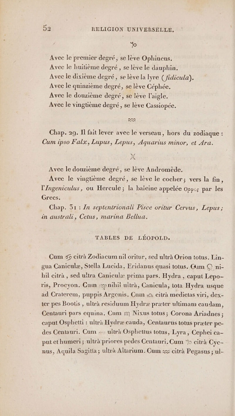 ro Avec le premier degré, se lève Ophiucus. Avec le huitième degré , se lève Le dauphin. Avec le dixième degré, se lève la lyre ( fidicula). Avec le quinzième degré, se lève Céphée. Avec le douzième degré, se lève l'aigle. Avec le vingtième degré, se lève Cassiopée. AA PAT Chap. 29. Il fait lever avec le verseau, hors du zodiaque : Cum ipso Falx, Lupus, Lepus, Aquarius minor, et Ara. fl À Avec le douzième degré, se lève Andromède. Avec le vingtième degré, se lève le cocher; vers la fin, l'Ingeniculus, ou Hercule ; la baieine appelée Opy:&lt; par les Grecs. Chap. 51 : {n septentrionali Pisce oritur Cervus, Lepus ; in australi, Cetus, marina Bellua. TABLES DE LÉOPOLD. Cum 5 citràa Zodiacum nil oritur, sed ultrà Orion totus. Lin- gua Caniculæ, Stella Lucida, Eridanus quasi totus. Gim © ni- hil citrà , sed ultra Caniculæ prima pars. Hydra , caput Lepo- ris, Procyon. Cum ip nihit ultra, Canicula, tota Hydra usque ad Craterem, puppis Argonis. Cum &gt; citrà medietas viri, dex- ter pes Bootis , ultrà residuum Hydræ præter ultimam caudam, Centauri pars equina. Cum nm Nixus totus ; Corona Ariadnes ; caput Osphetti : ultra Hydræ cauda, Centaurus totus præter pe- des Centauri. Cum :-. ultra Osphettus totus, Lyra, Cephei ca- put et humeri ; ultra priores pedes Centauri, Cum ‘ citrà Cyc- aus, Aquila Sagitla ; ultrà Altarium. Cum :&amp; citra Pegasus ; ul-