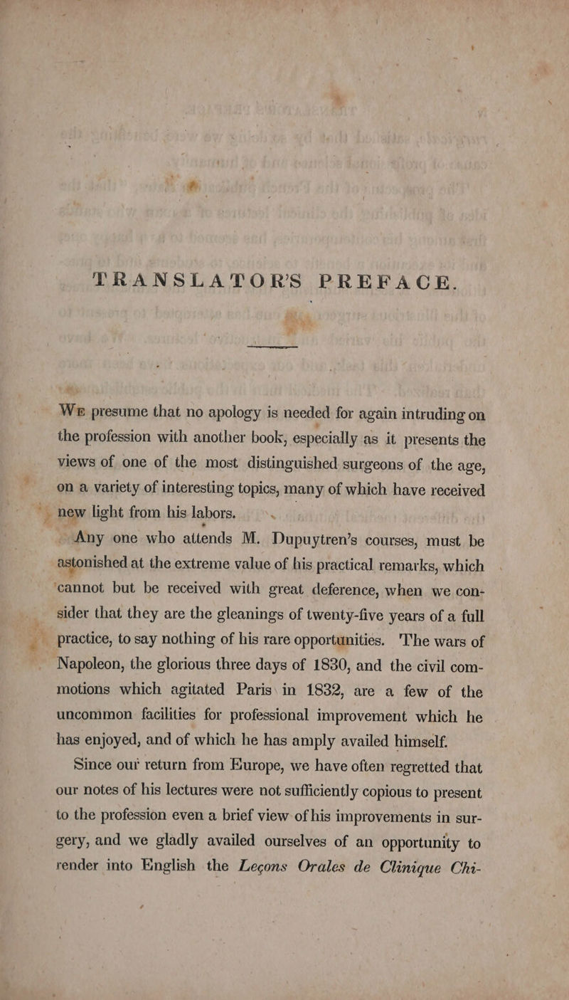 TRANSLATORS PREFACE. We presume that no apology is needed for again intruding on the profession with another book, especially as it presents the views of one of the most distinguished surgeons of the age, on a variety of interesting topics, many of which have received Me new light from his labors. ie Any one who attends M. Dupuytren’s courses, must be astonished at the extreme value of his practical remarks, which cannot but be received with great deference, when we con- sider that they are the gleanings of twenty-five years of a full Napoleon, the glorious three days of 1830, and the civil com- motions which agitated Paris in 1832, are a few of the uncommon facilities for professional improvement which he has enjoyed, and of which he has amply availed himself. Since our return from Europe, we have often regretted that our notes of his lectures were not sufficiently copious to present to the profession even a brief view of his improvements in sur- gery, and we gladly availed ourselves of an opportunity to render into English the Leçons Orales de Clinique Chi-