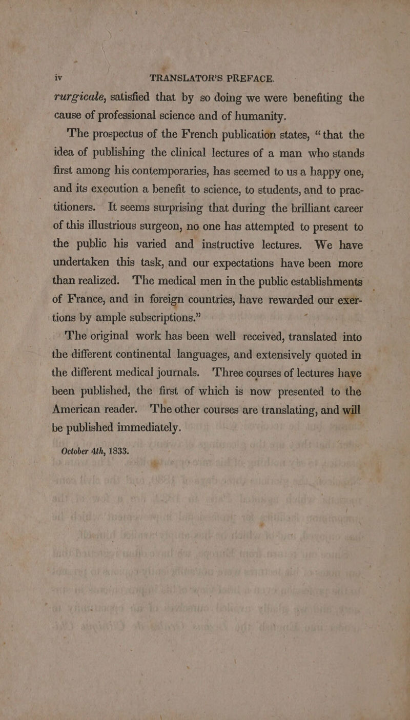 rurgicale, satisfied that by so doing we were benefiting the cause of professional science and of humanity. The prospectus of the French publication states, “that the idea of publishing the clinical lectures of a man who stands first among his contemporaries, has seemed to us a happy one, and its execution a benefit to science, to students, and to prac- titioners. It seems surprising that during the brilliant career of this illustrious surgeon, no one has attempted to present to the public his varied and instructive lectures. We have — undertaken this task, and our expectations have been more than realized. ‘The medical men in the public establishments of France, and in foreign countries, have rewarded our exer- tions by ample subscriptions.” ve The original work has been well received, translated into the different continental languages, and extensively quoted in the different medical journals. Three courses of lectures have been published, the first of which is now presented to the American reader. The other courses are translating, and will be published immediately. October Ath, 1833.