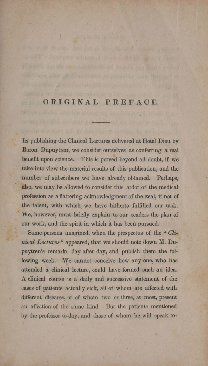 ORIGINAL PREFACE. In publishing the Clinical Lectures delivered at Hotel Dieu by Baron Dupuytren, we consider ourselves as conferring a real benefit upon science. This is proved beyond all doubt, if we take into view the material results of this publication, and the number of subscribers we have already obtained. Perhaps, also, we may be allowed to consider this ardor of the medical profession as a flattering acknowledgment of the zeal, if not of: the talent, with which we have hitherto fulfilled our task. j We, however, must briefly explain to our readers the plan of . our work, and the spirit in which it has been pursued. Some persons imagined, when the prospectus of the “ Oli- nical Lectures” appeared, that we should note down M. Du- puytren’s remarks day after day, and publish them the fol- ~ lowing week. We cannot conceive how any one, who has attended a clinical lecture, could have formed such an idea. A clinical course is a daily and successive statement of the cases of patients actually sick, all of whom are affected with different diseases, or of whom two or three, at most, present an affection of the same kind. But the patients mentioned by the professor to-day, and those of whom he will speak to-