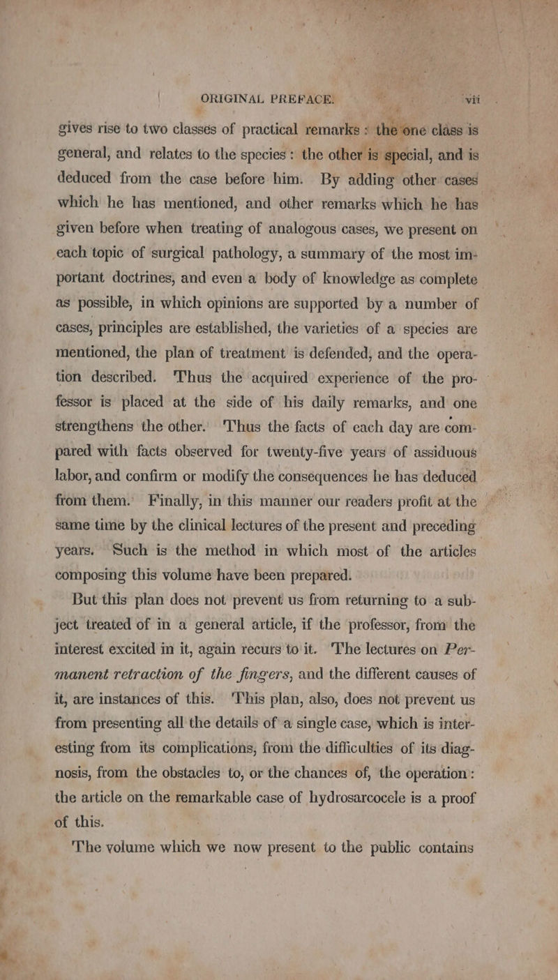 - a ORIGINAL PREFACE, —«‘ co iwi # gives rise to two classes of practical remarks : th : one class is general, and relates to the species : the other is special, and is deduced from the case before him. By adding other cases which he has mentioned, and other remarks which he has given before when treating of analogous cases, we present on each topic of surgical pathology, a summary of the most im- portant doctrines, and even a body of knowledge as complete as possible, in which opinions are supported by a number of cases, principles are established, the varieties of a species are mentioned, the plan of treatment is defended, and the opera- tion described. Thus the acquired experience of the pro- fessor is placed at the side of his daily remarks, and one strengthens the other. ‘Thus the facts of each day are com- pared with facts observed for twenty-five years of assiduous labor, and confirm or modify the consequences he has deduced from them. Finally, in this manner our readers profit at the © same time by the clinical lectures of the present and preceding composing this volume have been prepared. But this plan does not prevent us from returning to a sub- ject treated of in a general article, if the professor, from the interest excited in it, again recurs to it. I'he lectures on Per- manent retraction of the fingers, and the different causes of it, are instances of this. ‘I‘his plan, also, does not prevent us from presenting all the details of a single case, which is inter- esting from its complications, from the difficulties of its diag- nosis, from the obstacles to, or the chances of, the operation: the article on the remarkable case of hydrosarcocele is a proof of this. The volume which we now present to the public contains