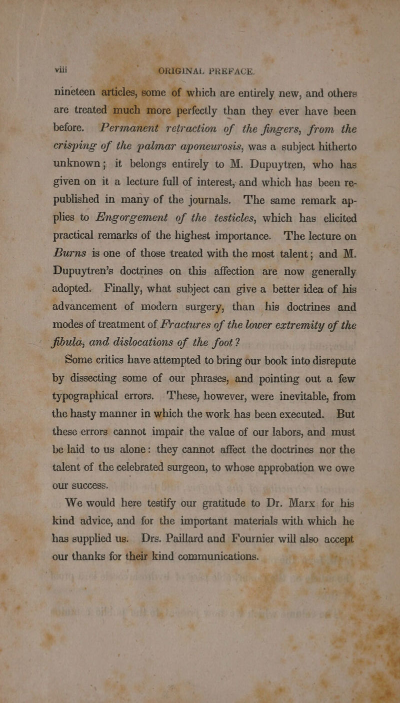 * dee ,. viii -* ORIGINAL PREFACE. nineteen artic which are entirely new, and others PRES retraction of the fingers, from the crisping of the palmar aponeurosis, was a subject hitherto before. unknown; it belongs entirely to M. Dupuytren, who has given on it a lecture full of interest, and which has been re- published in many of the journals. The same remark ap- plies to Engorgement of the testicles, which has elicited practical remarks of the highest importance. ‘The lecture on Burns is one of those treated with the most talent; and M. Dupuytren’s doctrines on this affection are now generally _ adopted. Finally, what subject can give a better idea of his advancement of modern surgery, than his doctrines and modes of treatment of Fractures of the lower extremity of the fibula, and dislocations of the foot ? Some critics have attempted to bring our book into disrepute by dissecting some of our phrases, and pointing out a few typographical errors. These, however, were inevitable, from the hasty manner in which the work has been executed. But these errors cannot impair the value of our labors, and must be laid to us alone: they cannot affect the doctrines nor the talent of the celebrated surgeon, to whose approbation we owe our success. We would here testify our gratitude to Dr. Marx for his kind advice, and for the important materials with which he | has supplied us. Drs. Paillard and Fournier will also oe our thanks for their kind ER AVE Un, 4 ae ie | 4 ». : | “Sie 1