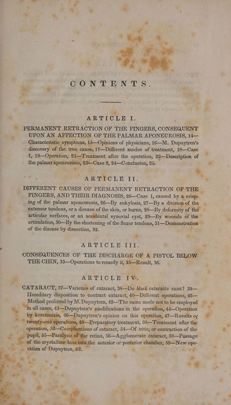 A + à 1 CONTENTS. 2 ARTICLE I. ~ PERMANENT RETRACTION OF THE FINGERS, CONSEQUENT UPON AN AFFECTION OF THE PALMAR APONEUROSIS, 14— Characteristic symptoms, 15—Opinions of physicians, 16—M. Dupuytren’s discovery of the true cause, 17—Different modes of treatment, 18—Case ‘og 1, 19—Operation, | 21—Treatment after the operation, 22—Description of ‘ the palmar aponeurosis, 23—Case 2, 24—Conclusion, 25. # ue 5 ” ARTICLE II. ‘ . DIFFERENT CAUSES OF PERMANENT RETRACTION OF THE © FINGERS, AND THEIR DIAGNOSIS, 26—Case 1, caused by à crisp- ing of the palmar aponeurosis, 26—By ankylosis, 27—By a division of the . extensor tendons, or a disease of the skin, or burns, 28—By deformity of the | articular surfaces, or an accidental synovial cyst, 29—By wounds of the articulation, 30—By the shortening of the flexor tendons, 31—Demonstration’  of the disease by dissection, 32. af Pa # ARTICLE TIf, à ¢ CONSEQUENCES OF THE DISCHARGE OF A PISTOL BELOW 4 THE CHIN, 33—Operations to remedy it, 35—Result, 36. + | ARTICLE IV. CATARACT, 37—Varieties of cataract, 38—Do black cataracts exist? 39— Hereditary disposition to contract cataract, 40—Different operations, 42— Method preferred by M. Dupuytren, 42—The same mode not to be employed. i , 4, all cases, 43—Dupuytren’s modifications in the operation, 44—Operation of * Ds me + 46—Dupuytren’s opinion on this operation, 47—Results op rations 49—Preparatory treatment, 50—Treatment after the - ‘ Ps «ac 82—Con pli ations of Earring 54—Of iritis, or contraction of the . ‘pupil, 55—Par ‘ ‘ of the eryeta lil 0 the shah or posterior chamber, 59—New ope- - wk # ration of Dupuytren, 62. + Ny *