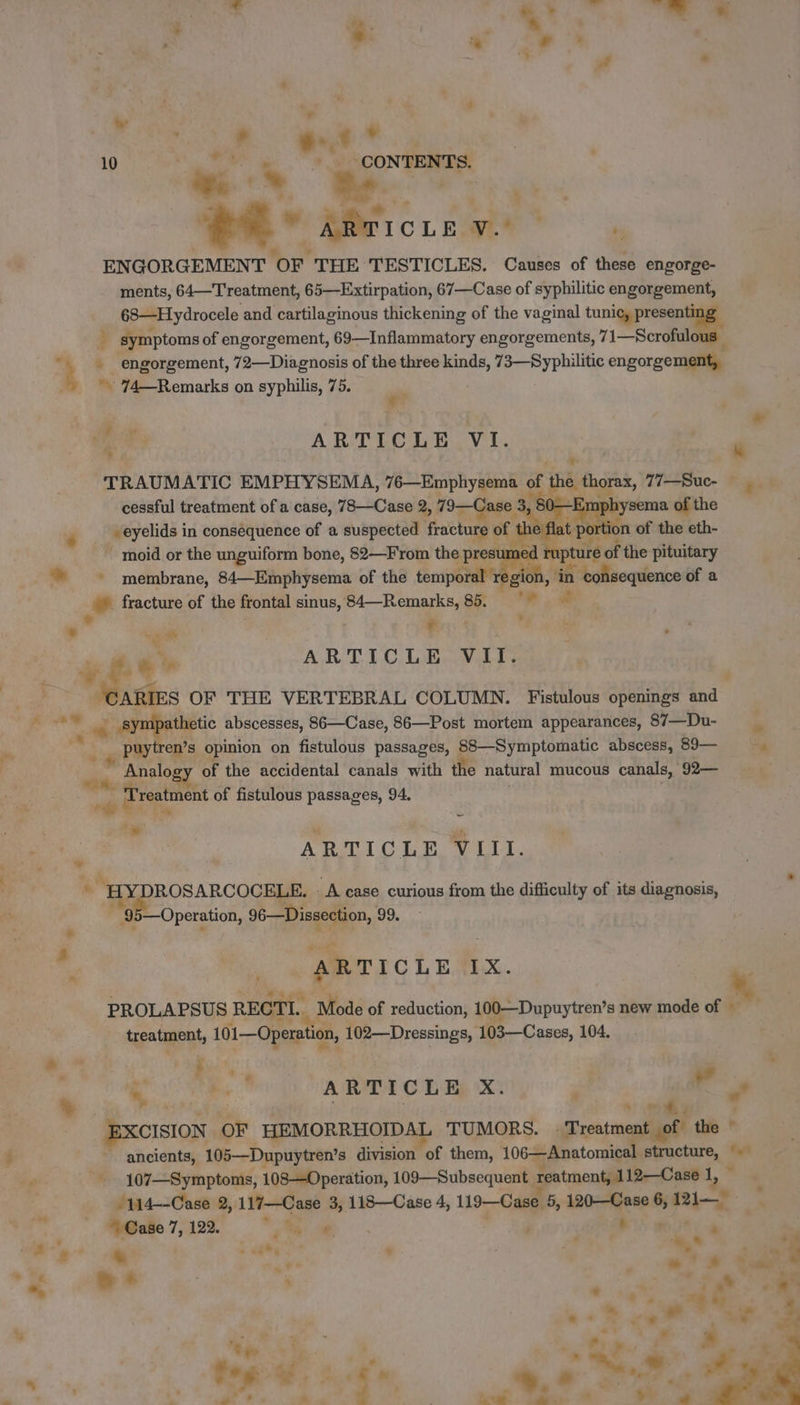 7. + L [2 à ? +. À 10 à a. Fr, CONTENTS. ww pe mi « a7 - .# | ee” ARTICLE V.  i. ° P ENGORGEMENT OF THE TESTICLES. Causes of these engorge- ments, 64—Treatment, 65—Extirpation, 67—Case of syphilitic engorgement, 68—Hydrocele and cartilaginous thickening of the vaginal te 3 symptoms of engorgement, 69—Inflammatory engorgements, 71—Scroful 4 - engorgement, 72—Diagnosis of the three kinds, 73—Syphilitic engorgement, + 74—Remarks on syphilis, 75. / ARTICLE VI. LE ‘TRAUMATIC EMPHYSEMA, 76—Emphysema of the thorax, 77—Suc- — cessful treatment of a case, 78—Case 2, 79—C; se , 80— ‘Emphysema of the ‘ veyelids in consequence of a suspected fracture of : é flat portion of the eth- ~ moid or the unguiform bone, 82—From the presumec rupture of the pituitary ~~ membrane, 84—Emphysema of the temporal regio , in consequence of a + fracture of the frontal sinus, 84—Remarks, 85. = L ae ” ¢ . ÿ ÿ AL ARTICLE VII. | ARIES OF THE VERTEBRAL COLUMN. Fistulous openings and | sympathetic abscesses, 86—Case, 86—Post mortem appearances, 87—Du- 5 puytren’s opinion on fistulous passages, 88—Symptomatic abscess, 89— Analogy of the accidental canals with the natural mucous canals, 92— fo: Treatment of fistulous passages, 94. | Bess, L | ‘* — i ARTICLE VIII. + \ ) Cees * HYDROSARCOCELE. A case curious from the difficulty of its diagnosis, 4 '95—Operation, 96—Dissection, 99. PO ds : ARTICLE EX. PROLAPSUS RECTI. Mode of reduction, 100—Dupuytren’s new mode of 7 treatment, 101—Operation, 102—Dressings, 103—Cases, 104. “ PAR wp *, FA ARTICLE X. ; ” v * “omy | XCISION OF HEMORRHOIDAL TUMORS. Treatment of the ! ancients, 105—Dupuytren’s division of them, 106—Anatomical structure, ‘+ ~ 107—Symptoms, 108—Operation, 109—Subsequent reatment, 112—Case 1, ue M114--Case 2, 117—Case 3, 118—Case 4, 119—Case 5, 120—Case 6, 121— Med 7,12% ‘4 @ | MS wet