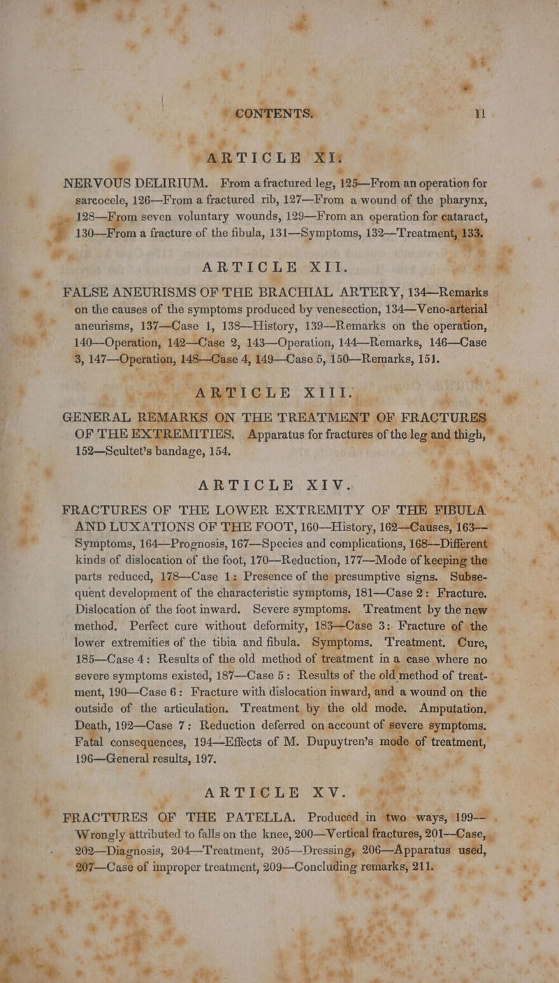 M: di ni he | 1 RE re Xi | NERVOUS DELIRIUM. From a fractured leg, 128 From an operation for à sarcocele, 126—From a fractured rib, 127—From a wound of the pharynx, 128—From seven voluntary wounds, 129—From an operation for cataract, i 130—From a fracture of the fibula, 131—Symptoms, 132—Treatmen 33. ” &amp;. P | 7 ie ARTICLE XII. se he Me _— FALSE ANEURISMS OF THE BRACHIAL ARTERY, 134—Remarks on the causes of the symptoms produced by venesection, 14 Venc dal ate | 4g aneurisms, TRE 1, 138—History, 139--Remarks on the operation, 4a 140--Operation, 142—Case 2, 143—Operation, 144—-Remarks, 146—Case 8, Bas. nk 148 Case 4, 149—Case 5, 150—Remarks, 15]. + LE hea +. ‘ su ARTICLE ieee 4 ÿ ae GENERAL REMARKS ON THE TREATMENT OF FRACTURES - OF THE EXTREMITIES. Apparatus for fractures of the leg 2 Ay * 152—Scultet’s bandage, 154. . A $ | : Le ; | 4 ARTICLE XIV. 4 3 + * FRACTURES OF THE LOWER EXTREMITY OF THE htoisk Ja AND LUXATIONS OF THE FOOT, 160--History, 162-—Cauises, 163-— Symptoms, 164—Prognosis, 167--Species and complications, 168-—Different | kinds of dislocation of the foot, 170—Reduction, 177—Mode of keepi ing the parts reduced, 178—Case 1: Presence of the presumptive signs. quent development of the characteristic symptoms, 181--Case 2: Fracture. Dislocation of the foot inward. Severe symptoms. Treatment by the new. method. Perfect cure without deformity, 183—Case 3:. Fracture of the lower extremities of the tibia and fibula. Symptoms. Treatment. Cure, 185—Case 4: Results of the old method of treatment in a case where no Me severe symptoms existed, 187—Case 5: Results of the old method of treat- _ # ment, 190—Case 6: Fracture with dislocation inward, and a wound on the 4 outside of the articulation. ‘Treatment by the old mode. Amputation, — Death, 192—Case 7: Reduction deferred on account of severe symptoms. , FL consequences, 194—Effects of M. Dupuytren’s «à treatment, - | 196—General results, 197. + À , x m à  \ LA RE | is 2 ARTICLE XV. ro HR Ÿ PRACTURES OF THE PATELLA. Produced. in Wr ways, 199 Wrongly attributed to falls on the knee, 200—Vertical fractures, 201-—Case, _ _202—Diagnosis, 204-—Treatment, 205--Dressingy SPP used, + « Fr: i nr ça of improper treatment, 209-—Concluding es ii 211e dus “et LA - * . Ca F &gt; L ; A | ae + a à i 4 4% v a &amp; Lg - . YS — &gt;