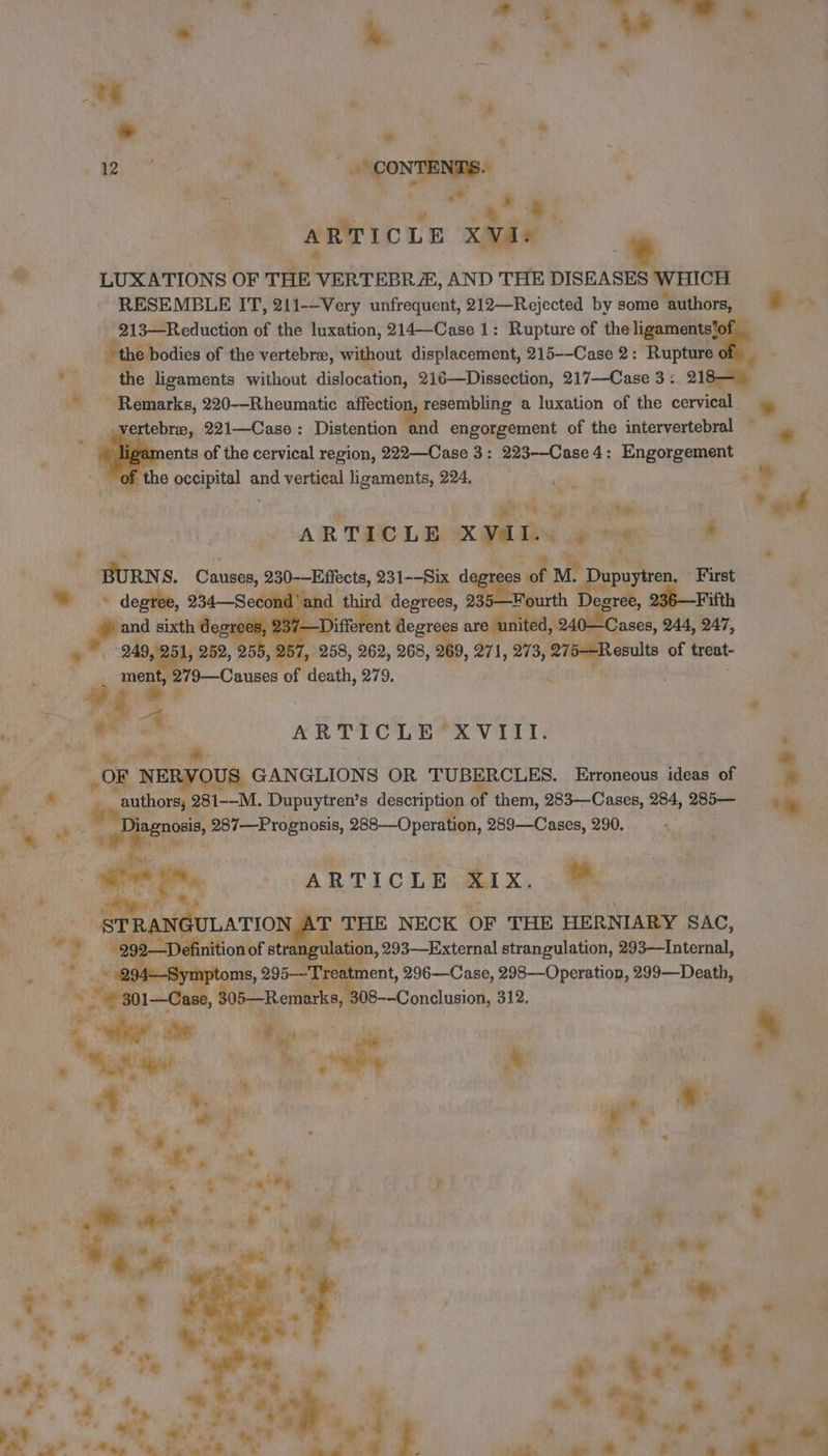 th ; s . . whip | EN kr eee ; ch x ,* ay ARTIC LE XVI r * LUXATIONS OF THE” VERTEBR&amp;, AND THE DISEASES WHICH RESEMBLE IT, 211--Very unfrequent, 212—Rejected by some ‘authors, es - 213—Reduction of the luxation, 214—Case 1: Rupture of the ligaments‘of ~ the bodies of the vertebræ, without displacement, 215--Case 2: Rupture of the ligaments without dislocation, 216—Dissection, 217--Case 3: 218— * Remarks, 220—Rheumatic affection, resembling a luxation of the cervical # 4 ; ertebræ, 221—Case : Distention and engorgement of the intervertebral — a LA ments of the cervical region, 222—Case 3: 223--Case 4: Engorgement ; the occipital and vertical ligaments, 224. , 4 ch ? ae | * gt ARTICLE dd “de ‘ BURNS. Catises, ds 231--Six das à; M. Dupuytren. First © degree, 234—Second'and third degrees, 235—Fourth Degree, 236—Fifth F sixth degre Different degrees are united, 240 Cases, 244, 247, | mane 255, 257, 258, 262, 268, 269, 271, 273, 275—Results of treat- men 79—Causes of death, 279. g $4 va 4 ARTICLE XVIII. Mo SR in * #08 NERVOUS GANGLIONS OR TUBERCLES. Erroneous ideas of + + ® “authors; § 281--M. Dupuytren’s description of them, 283—Cases, 284, ano ‘+. agnosis, 287—Prognosis, 288—Operation, 289—Cases, 290. | x ARTICLE X1X. ™ LT ois 43 STRANGULATION, T THE NECK OF THE HERNIARY SAC, ink i. 92—Definition of strat gulation, 293-—External strangulation, 293—Internal, 3 -Symptoms, 295— Treatment, 296—Case, 298-—Operation, 299—Death, —Case , 305—Remarks, 308--Conelusion, 312.