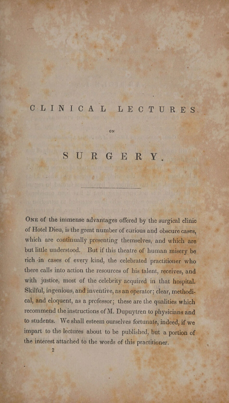 DELL AN, Di Op A&gt; Le) EC MP TUMR AR ON AU RG AN EVA ONE of the immense advantages offered by the surgical clinic of Hotel Dieu, is the great number of curious and obscure cases, which are continually presenting themselves, and which are but little understood. But if this theatre of human misery be rich in cases of every kind, the celebrated practitioner who there calls into action the resources of his talent, receives, and with justice, most of the celebrity acquired in that hospital. Skilful, ingenious, and inventive, as an operator; clear, methodi- cal, and eloquent, as a professor: these are the qualities which recommend the instructions of M. Dupuytren to physicians and to students. We shall esteem ourselves fortunate, indeed, if we impart to the lectures about to be published, but a portion of the interest attached to the words of this practitioner. 2