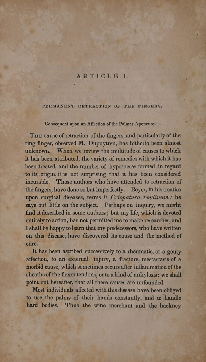 ARTICLE TI. PERMANENT, RETRACTION OF THE FINGERS, Consequent upon an Affection of the Palmar Aponeurosis. THE cause of retraction of the fingers, and particularly of the ring finger, observed M. Dupuytren, has hitherto been almost unknown. When we review the multitude of causes to which it has been attributed, the variety of remedies with which it has been treated, and the number of hypotheses formed in regard to its origin, it is not surprising that it has been considered incurable. T'hose authors who have attended to retraction of the fingers, have done so but imperfectly. Boyer, in his treatise upon surgical diseases, terms it Crispatura tendinum ; he says but little on the subject. Perhaps on inquiry, we might find it described in some authors ; but my life, which is devoted entirely to action, has not permitted me to make researches, and I shall be happy to learn that my predecessors, who have written on this disease, have discovered its cause and the method of cure. fé It has been ascribed successively to a rheumatic, or a gouty affection, to an external injury, a fracture, mestastasis of a morbid cause, which sometimes occurs after inflammation of the sheaths of the flexor tendons, or to a kind of ankylosis: we shall point out hereafter, that all these causes are unfounded. Most individuals affected with this disease have been obliged to use the palms of their hands constantly, and to handle