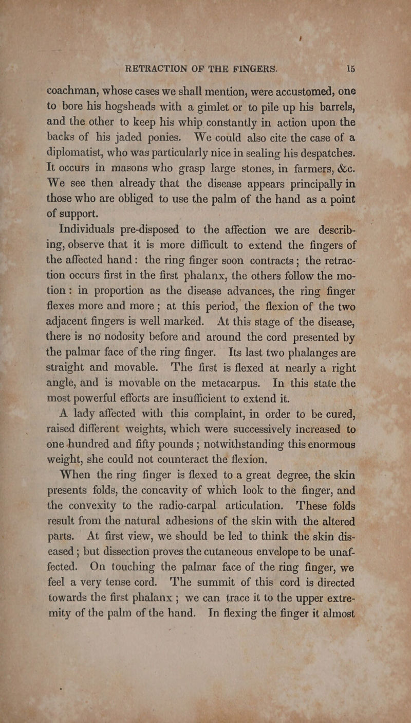 coachman, whose cases we shall mention, were accustomed, one to bore his hogsheads with a gimlet or to pile up his barrels, and the other to keep his whip constantly in action upon the backs of his jaded ponies. We could also cite the case of a diplomatist, who was particularly nice in sealing his despatches. It occurs in masons who grasp large stones, in farmers, &amp;c. We see then already that the disease appears principally in those who are obliged to use the palm of the hand as a point of support. | Individuals pre-disposed to the affection we are describ- ing, observe that it is more difficult to extend the fingers of the affected hand: the ring finger soon contracts; the retrac- tion occurs first in the first phalanx, the others follow the mo- tion: in proportion as the disease advances, the ring finger flexes more and more; at this period, the flexion of the two adjacent fingers is well marked. At this stage of the disease, there is no nodosity before and around the cord presented by the palmar face of the ring finger. Its last two phalanges are straight and movable. ‘The first is flexed at nearly a right angle, and is movable on the metacarpus. In this state the most powerful efforts are insufficient to extend it. | À lady affected with this complaint, in order to be cured, raised different weights, which were successively increased to one hundred and fifty pounds ; notwithstanding this enormous weight, she could not counteract the flexion. When the ring finger is flexed to a great degree, the skin presents folds, the concavity of which look to the finger, and the convexity to the radio-carpal articulation. 'These folds result from the natural adhesions of the skin with the altered parts. At first view, we should be led to think the skin dis- eased ; but dissection proves the cutaneous envelope to be unaf- fected. On touching the palmar face of the ring finger, we feel a very tense cord. ‘he summit of this cord is directed towards the first phalanx ; we can trace it to the upper extre- mity of the palm of the hand. In flexing the finger it almost