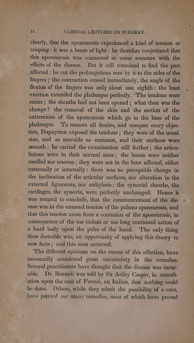 1 Th . i ee * 18 CLINICAL LECTURES ON SURGERY. clearly, that the aponeurosis experienced a kind of tension or crisping : it was a beam of light: he therefore conjectured that this aponeurosis was connected in some measure with the effects of the disease. But it still remained to find the part affected : he cut the prolongations sent by it to the sides of the fingers ; the contraction ceased immediately, the angle of the flexion of the fingers was only about one eighth: the least exertion extended the phalanges perfectly. 'The tendons were entire ; the sheaths had not been opened ; what then was the change? the removal of the skin and the section of the extremities of the aponeurosis which go to the base of the phalanges. 'To remove all doubts, and conquer every objec- tion, Dupuytren exposed the tendons ; they were of the usual size, and as movable as common, and their surfaces were smooth : he carried the examination still farther; the articu- lations were in their normal state; the bones were neither swelled nor uneven ; they were not in the least affected, either externally or internally: there was no perceptible change in the inclination of the articular surfaces, nor alteration in the external ligaments, nor ankylosis: the synovial sheaths, the cartilages, the synovia, were perfectly unchanged. Hence it was natural to conclude, that the commencement of the dis- _ease was in the unusual tension of the palmar aponeurosis, and that this tension arose from a contusion of the aponeurosis, in consequence of the too violent or too long continued action of a hard body upon the palm of the hand. The only thing then desirable was, an opportunity of applying this theory to ! new facts ; and this soon occurred. The different opinions on the causes of this affection, have necessarily occasioned great uncertainty in the remedies. Several practitioners have thought that the disease was incur- able. Dr. Bennati was told by Sir Astley Cooper, in consult- ation upon the case of Ferrari, an Italian, that nothing could be done. Others, while they admit the possibility'of a cure, . have pointed out many remedies, most of which have proved