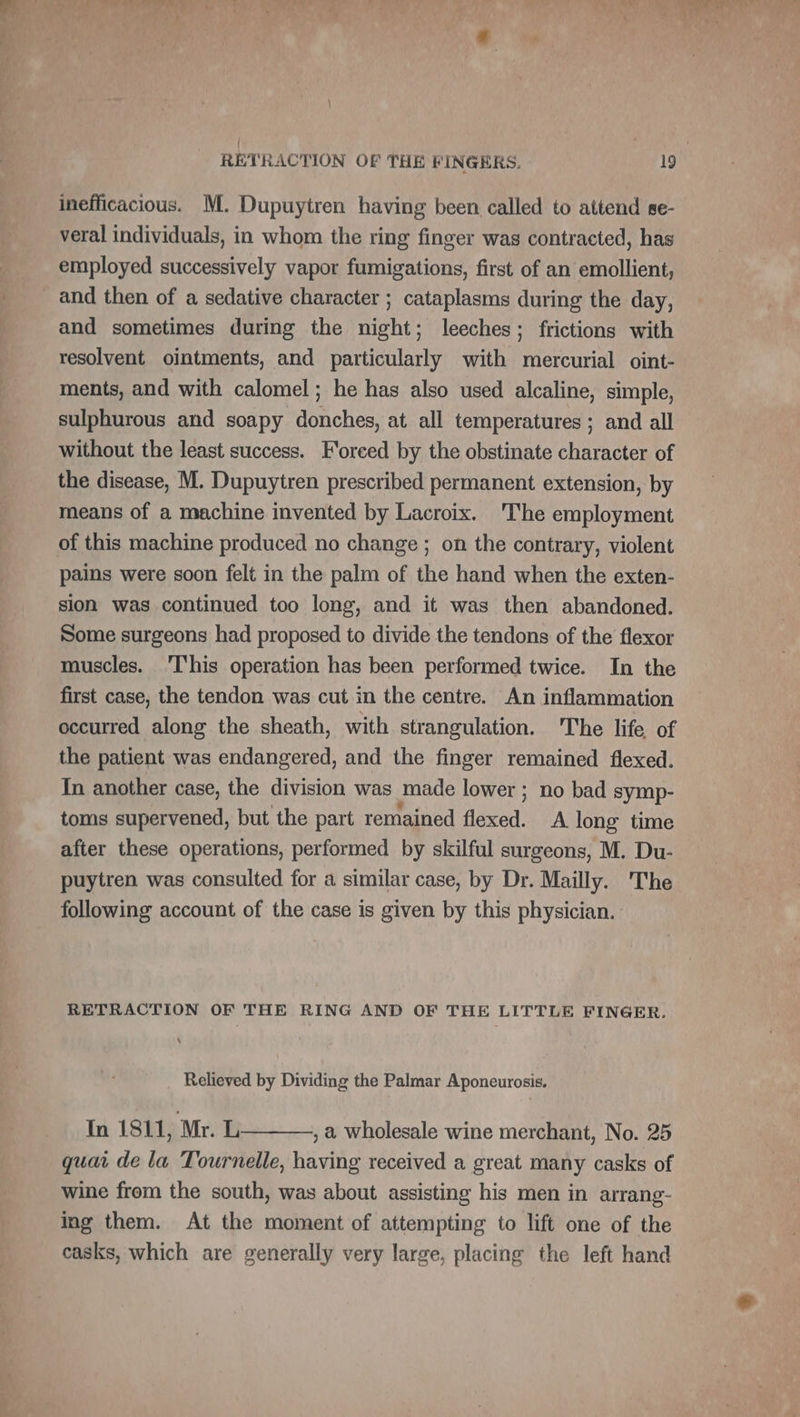 inefficacious. M. Dupuytren having been called to attend se- veral individuals, in whom the ring finger was contracted, has employed successively vapor fumigations, first of an emollient, _ and then of a sedative character ; cataplasms during the day, and sometimes during the night; leeches; frictions with resolvent ointments, and particularly with mercurial oint- ments, and with calomel; he has also used alcaline, simple, sulphurous and soapy donches, at all temperatures; and all without the least success. Forced by the obstinate character of the disease, M. Dupuytren prescribed permanent extension, by means of a machine invented by Lacroix. 'The employment of this machine produced no change ; on the contrary, violent pains were soon felt in the palm of the hand when the exten- sion was continued too long, and it was then abandoned. Some surgeons had proposed to divide the tendons of the flexor muscles. This operation has been performed twice. In the first case, the tendon was cut in the centre. An inflammation occurred along the sheath, with strangulation. The life of the patient was endangered, and the finger remained flexed. In another case, the division was made lower ; no bad symp- toms supervened, but the part remained flexed. A long time after these operations, performed by skilful surgeons, M. Du- puytren was consulted for a similar case, by Dr. Mailly. The following account of the case is given by this physician. RETRACTION OF THE RING AND OF THE LITTLE FINGER. ‘ Relieved by Dividing the Palmar Aponeurosis. In 1811, Mr. L , a wholesale wine merchant, No. 25 quai de la Tournelle, having received a great many casks of wine from the south, was about assisting his men in arrang- ing them. At the moment of attempting to lift one of the casks, which are generally very large, placing the left hand