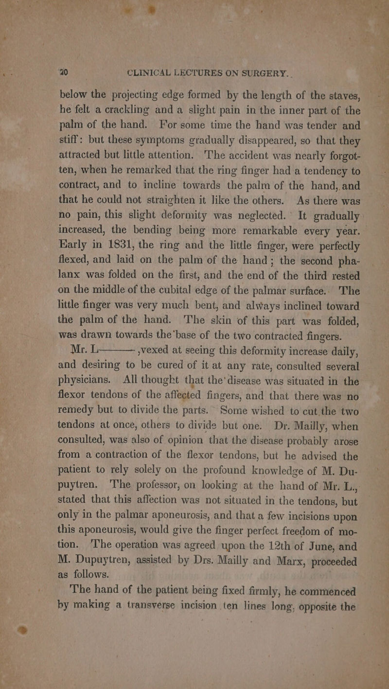 below the projecting edge formed by the length of the staves, he felt a crackling and à slight pain in the inner part of the palm of the hand. For some time the hand was tender and stiff: but these symptoms gradually disappeared, so that they ten, when he remarked that the ring finger had a tendency to contract, and to incline towards the palm of the hand, and that he could not straighten it like the others. As there was Early in 1831, the ring and the little finger, were perfectly flexed, and laid on the palm of the hand; the second pha- lanx was folded on the first, and the end of the third rested on the middle of the cubital edge of the palmar surface.. The little finger was very much bent, and always inclined toward the palm of the hand. The skin of this part was folded, was drawn towards the‘base of the two contracted fingers. Mr. L »vexed at seeing this deformity increase daily, and desiring to be cured of it at any rate, consulted several physicians. All thought that the’ disease was situated in the flexor tendons of the affected fingers, and that there was no remedy but to divide the parts. Some wished to cut the two tendons at once, others to divide but one. Dr. Mailly, when consulted, was also of opinion that the disease probably arose from a contraction of the flexor tendons, but he advised the patient to rely solely on the profound knowledge of M. Du- stated that this affection was not situated in the tendons, but only in the palmar aponeurosis, and that a few incisions upon this aponeurosis, would give the finger perfect freedom of mo- M. Dupuytren, assisted by Drs. Mailly and Marx, proceeded as follows. The hand of the patient being fixed firmly, he commenced by making a transyerse incision ten lines long, opposite the