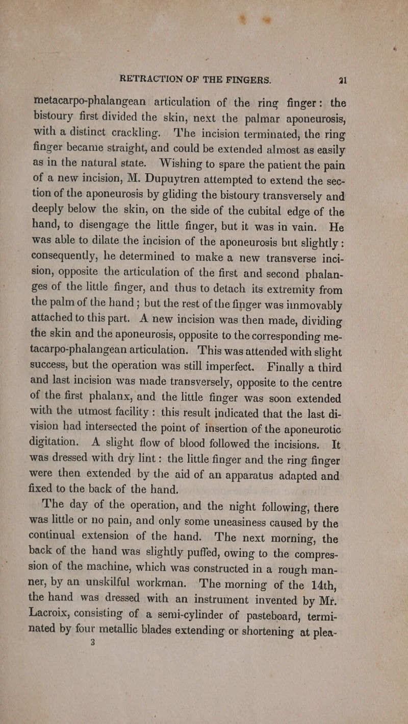 metacarpo-phalangean articulation of the ring finger: the bistoury first divided the skin, next the palmar aponeurosis, with a distinct crackling. he incision terminated, the ring . finger became straight, and could be extended almost as easily as in the natural state. Wishing to spare the patient the pain of a new incision, M. Dupuytren attempted to extend the sec- tion of the aponeurosis by gliding the bistoury transversely and deeply below the skin, on the side of the cubital edge of the hand, to disengage the little finger, but it was in vain. He was able to dilate the incision of the aponeurosis but slightly : consequently, he determined to make a new transverse inci- sion, opposite the articulation of the first and second phalan- ges of the little finger, and thus to detach its extremity from the palm of the hand ; but the rest of the finger was immovably attached to this part. A new incision was then made, dividing the skin and the aponeurosis, opposite to the corresponding me- tacarpo-phalangean articulation. This was attended with slight success, but the operation was still imperfect. Finally a third and last incision was made transversely, opposite to the centre of the first phalanx, and the little finger was soon extended with the utmost facility : this result indicated that the last di- vision had intersected the point of insertion of the aponeurotic digitation. A slight flow of blood followed the incisions. It was dressed with dry lint : the little finger and the ring finger were then extended by the aid of an apparatus adapted and fixed to the back of the hand. The day of the operation, and the night following, there was little or no pain, and only some uneasiness caused by the continual extension of the hand. The next morning, the back of the hand was slightly puffed, owing to the compres- sion of the machine, which was constructed in a rough man- ner, by an unskilful workman. The morning of the 14th, the hand was dressed with an instrument invented by Mr. Lacroix, consisting of a semi-cylinder of pasteboard, termi- nated by four metallic blades extending or shortening at plea- : |