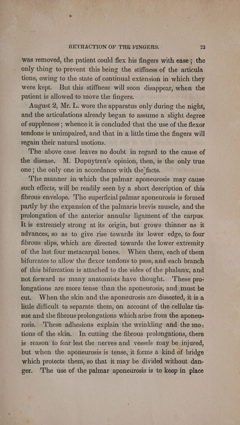 was removed, the patient could flex his fingers with ease; the only thing to prevent this being the stiffness of the articula tions, owing to the state of continual extension in which they were kept. But this stiffness will soon disappear, when the patient is allowed to move the fingers. August 2, Mr. L. wore the apparatus only during the night, and the articulations already began to assume a slight degree of suppleness ; whence.it is concluded that the use of the flexor tendons is unimpaired, and that in a little time the fingers will regain their natural motions. The above case leaves no doubt in regard to the cause of the disease. M. Dupuytren’s opinion, then, is the only true one ; the only one in accordance with the: facts. The manner in which the palmar aponeurosis may cause such effects, will be readily seen by a short description of this fibrous envelope. The superficial palmar aponeurosis is formed partly by the expansion of the palmaris brevis muscle, and the prolongation of the anterior annular ligament of the carpus. It is extremely strong at its origin, but grows thinner as it advances, so as to give rise towards its lower edge, to four fibrous slips, which are directed’ towards the lower extremity of the last four metacarpal bones. When there, each of them bifurcates to allow the flexor tendons to pass, and each branch of this bifurcation is attached to the sides of the phalanx, and not forward as many anatomists have thought. ‘These pro- longations are more tense than the aponeurosis, and must be cut. When the skin and the aponeurosis are dissected, it is a little difficult to separate them, on account of the cellular tis- sue and the fibrous prolongations which arise from the aponeu- rosis. 'I‘hese adhesions explain the wrinkling and the mo- tions of the skin. In cutting the fibrous prolongations, there is reason to fear lest the nerves and vessels may be injured, but when the aponeurosis is tense, it forms a kind of bridge which protects them, so that it may be divided without dan- ger. The use of the palmar aponeurosis is to keep in place