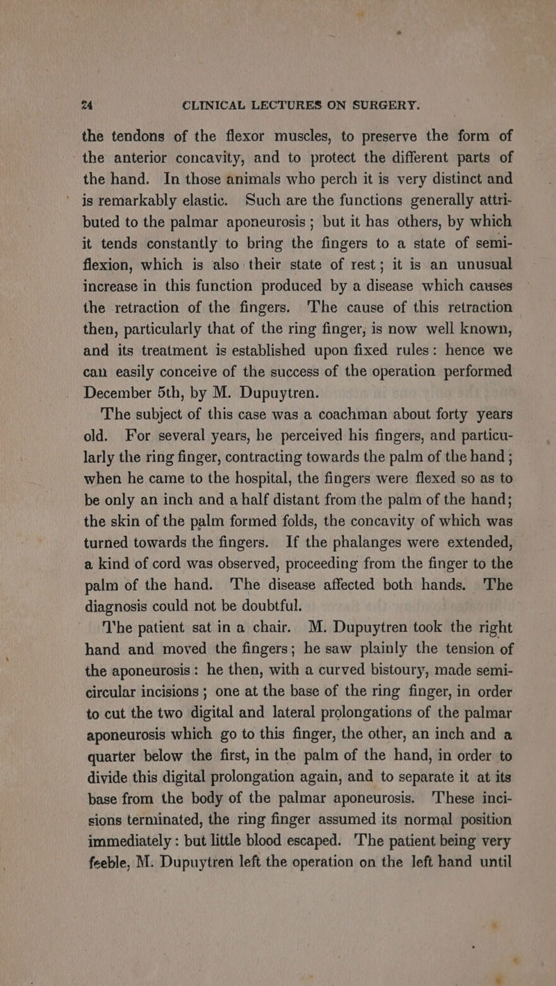 the tendons of the flexor muscles, to preserve the form of the anterior concavity, and to protect the different parts of the hand. In those animals who perch it is very distinct and is remarkably elastic. Such are the functions generally attri- buted to the palmar aponeurosis ; but it has others, by which it tends constantly to bring the fingers to a state of semi- flexion, which is also their state of rest; it is an unusual increase in this function produced by a disease which causes the retraction of the fingers. The cause of this retraction then, particularly that of the ring finger, is now well known, and its treatment is established upon fixed rules: hence we can easily conceive of the success of the operation performed December 5th, by M. Dupuytren. The subject of this case was a coachman about forty years old. For several years, he perceived his fingers, and particu- larly the ring finger, contracting towards the palm of the hand ; when he came to the hospital, the fingers were flexed so as to be only an inch and a half distant from the palm of the hand; the skin of the palm formed folds, the concavity of which was turned towards the fingers. If the phalanges were extended, a kind of cord was observed, proceeding from the finger to the palm of the hand. The disease affected both hands. The diagnosis could not be doubtful. The patient sat ina chair. M. Dupuytren took the right hand and moved the fingers; he saw plainly the tension of the aponeurosis : he then, with a curved bistoury, made semi- circular incisions ; one at the base of the ring finger, in order to cut the two digital and lateral prolongations of the palmar aponeurosis which go to this finger, the other, an inch and a quarter below the first, in the palm of the hand, in order to divide this digital prolongation again, and to separate it at its base from the body of the palmar aponeurosis. ‘These inci- sions terminated, the ring finger assumed its normal position immediately : but little blood escaped. ‘The patient being very feeble, M. Dupuytren left the operation on the left hand until