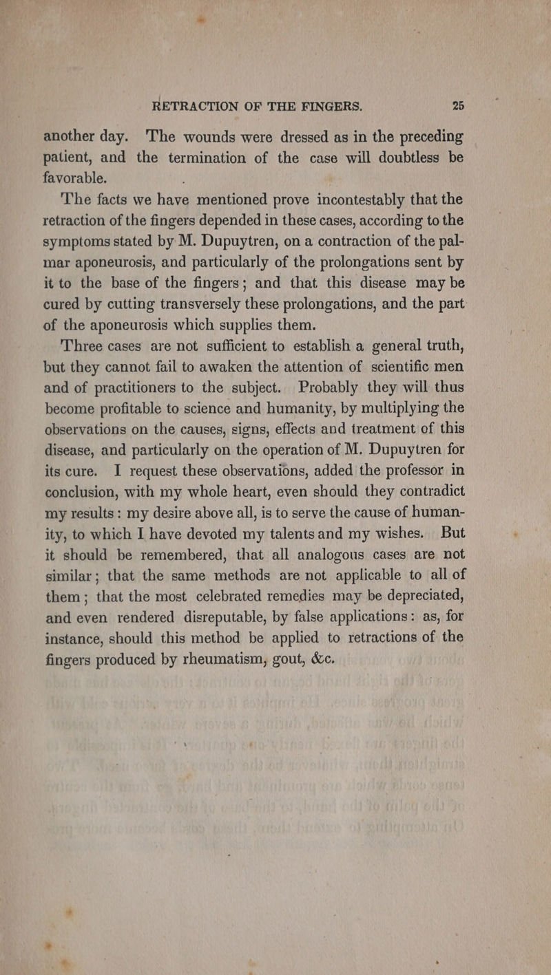 another day. The wounds were dressed as in the preceding patient, and the termination of the case will doubtless be favorable. The facts we have mentioned prove incontestably that the retraction of the fingers depended in these cases, according to the symptoms stated by M. Dupuytren, on a contraction of the pal- mar aponeurosis, and particularly of the prolongations sent by it to the base of the fingers; and that this disease may be cured by cutting transversely these prolongations, and the part of the aponeurosis which supplies them. | Three cases are not sufficient to establish a general truth, but they cannot fail to awaken the attention of scientific men and of practitioners to the subject. Probably they will thus become profitable to science and humanity, by multiplying the observations on the causes, signs, effects and treatment of this disease, and particularly on the operation of M. Dupuytren for its cure. I request these observations, added the professor in conclusion, with my whole heart, even should they contradict my results: my desire above all, is to serve the cause of human- ity, to which I have devoted my talentsand my wishes. But it should be remembered, that all analogous cases are not similar; that the same methods are not applicable to all of them; that the most celebrated remedies may be depreciated, and even rendered disreputable, by false applications: as, for instance, should this method be applied to retractions of the fingers produced by rheumatism, gout, &amp;c.