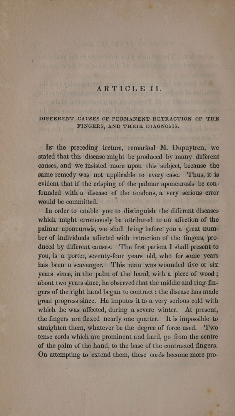 ARTICLE II. DIFFERENT CAUSES OF PERMANENT RETRACTION OF THE FINGERS, AND THEIR DIAGNOSIS. In the preceding lecture, remarked M. Dupuytren, we stated that this disease might be produced by many different _ causes, and we insisted more upon this subject, because the same remedy was not applicable to every case. ‘Thus, it is evident that if the crisping of the palmar aponeurosis be con- founded with a disease of the tendons, a very serious error would be committed. In order to enable you to distinguish the different diseases which might erroneously be attributed to an affection of the palmar aponeurosis, we shall bring before’ you a great num- ber of individuals affected with retraction of the fingers, pro- duced by different causes. The first patient I shall present to you, is a porter, seventy-four years old, who for some years has been a scavenger. This man was wounded five or six years since, in the palm of the hand, with a piece of wood ; about two years since, he observed that the middle and ring fin- gers of the right hand began to contract: the disease has made great progress since. He imputes it to a very serious cold with which he was affected, during a severe winter. At present, the fingers are flexed nearly one quarter. It is impossible to straighten them, whatever be the degree of force used. Two tense cords which are prominent and hard, go from the centre of the palm of the hand, to the base of the contracted fingers. On attempting to extend them, these cords become more pro-