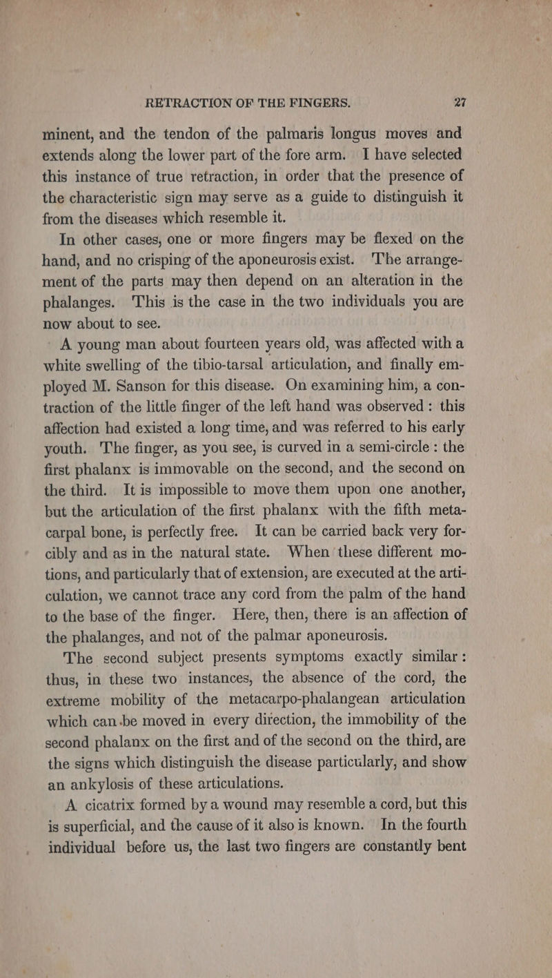 minent, and the tendon of the palmaris longus moves and extends along the lower part of the fore arm. I have selected this instance of true retraction, in order that the presence of the characteristic sign may serve as a guide to distinguish it from the diseases which resemble it. In other cases, one or more fingers may be flexed on the hand, and no crisping of the aponeurosis exist. ‘I'he arrange- ment of the parts may then depend on an alteration in the phalanges. This is the case in the two individuals you are now about to see. _ A young man about fourteen years old, was affected with a white swelling of the tibio-tarsal articulation, and finally em- ployed M. Sanson for this disease. On examining him, a con- traction of the little finger of the left hand was observed : this affection had existed a long time, and was referred to his early youth. he finger, as you see, is curved in a semi-circle : the first phalanx is immovable on the second, and the second on the third. It is impossible to move them upon one another, but the articulation of the first phalanx with the fifth meta- carpal bone, is perfectly free. It can be carried back very for- cibly and as in the natural state. When these different mo- tions, and particularly that of extension, are executed at the arti- culation, we cannot trace any cord from the palm of the hand to the base of the finger. Here, then, there is an affection of the phalanges, and not of the palmar aponeurosis. The second subject presents symptoms exactly similar: thus, in these two instances, the absence of the cord, the extreme mobility of the metacarpo-phalangean articulation which can.be moved in every direction, the immobility of the second phalanx on the first and of the second on the third, are the signs which distinguish the disease particularly, and show an ankylosis of these articulations. A cicatrix formed by a wound may resemble a cord, but this is superficial, and the cause of it also is known. In the fourth individual before us, the last two fingers are constantly bent