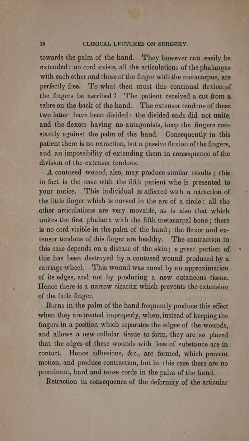 towards the palm of the hand. They however can easily be extended : no cord exists, all the articulations of the phalanges with each other and those of the finger with the metacarpus, are the fingers be ascribed? 'The patient received a cut from a sabre on the back of the hand. The extensor tendons of these wo latter have been divided: the divided ends did not unite, and the flexors having no antagonists, keep the fingers con- stantly against the palm of the hand. Consequently in this patient there is no retraction, but a passive flexion of the fingers, and an impossibility of extending them in consequence of the division of the extensor tendons. A contused wound, also, may produce similar results ; this in fact is the case with the fifth patient who is presented to your notice. ‘l'his individual is affected with a retraction of the little finger which is curved in the arc of a circle: all the other articulations are very movable, as is also that which unites the first phalanx with the fifth metacarpal bone ; there is no cord visible in the palm of the hand; the flexor and ex- tensor tendons of this finger are healthy. The contraction in this case depends on a disease of the skin; a great portion of this has been destroyed by a contused wound produced by a carriage wheel. ‘This wound was cured by an approximation of its edges, and not by producing a new cutaneous tissue. Hence there is a narrow cicatrix which prevents the extension of the little finger. Burns in the palm of the hand frequently produce this effect when they are treated improperly, when, instead of keeping the fingers in a position which separates the edges of the wounds, and allows a new cellular tissue to form, they are so placed that the edges of these wounds with loss of substance are in contact. Hence adhesions, &amp;c., are formed, which prevent motion, and produce contraction, but in this case there are no — prominent, hard and tense cords in the palm of the hand. Retraction in consequence of the deformity of the articular *