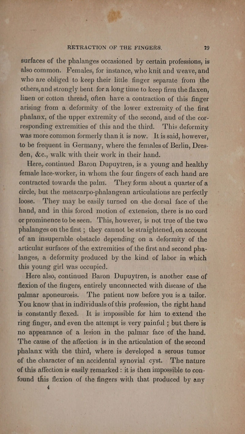 ae RETRACTION OF THE FINGERS. 29 surfaces of the phalanges occasioned by certain professions, is also common. Females, for instance, who knit and weave, and who are obliged to keep their little finger separate from the others, and strongly bent for a long time to keep firm the flaxen, linen or cotton thread, often have a contraction of this finger arising from a deformity of the lower extremity of the first phalanx, of the upper extremity of the second, and of the cor- responding extremities of this and the third. This deformity was more common formerly than it is now. It is said, however, to be frequent in Germany, where the females of Berlin, Dres- den, &amp;c., walk with their work in their hand. Here, continued Baron Dupuytren, is a young and healthy female lace-worker, in whom the four fingers of each hand are contracted towards the palm. They form about a quarter of a circle, but the metacarpo-phalangean articulations are perfectly loose. ‘They may be easily turned on -the dorsal face of the hand, and in this forced motion of extension, there is no cord or prominence to be seen. This, however, is not true of the two phalanges on the first ; they cannot be straightened, on account of an insuperable obstacle depending on a deformity of the articular surfaces of the extremities of the first and second pha- langes, a deformity produced by the kind of labor in which this young girl was occupied. Here also, continued Baron Dupuytren, is another case of flexion of the fingers, entirely unconnected with disease of the palmar aponeurosis. ‘I'he patient now before you is a tailor. You know that in individuals of this profession, the right hand is constantly flexed. It is impossible for him to extend the ring finger, and even the attempt is very painful ; but there is no appearance of a lesion in the palmar face of the hand. The cause of the affection is in the articulation of the second phalanx with the third, where is developed a serous tumor of the character of an accidental synovial cyst. 'The nature of this affection is easily remarked : it is then impossible to con- found this flexion of the fingers with that produced by any os