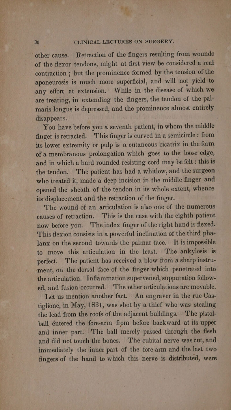 dl 30 CLINICAL LECTURES ON SURGERY. ‘other cause. Retraction of the fingers resulting from wounds of the flexor tendons, might at first view be considered a real contraction ; but the prominence formed by the tension of the aponeurosis is much more superficial, and will not yield to any effort at extension. While in the disease of which we are treating, in extending the fingers, the tendon of the pal- maris longus is depressed, and the prominence almost entirely disappears. You have before you a seventh patient, in whom the middle finger is retracted. This finger is curved in a semicircle : from its lower extremity or pulp is a cutaneous cicatrix in the form of a membranous prolongation which goes to the loose edge, and in which a hard rounded resisting cord may be felt : this is the tendon. ‘The patient has had a whitlow, and the surgeon » who treated it, made a deep incision in the middle finger and opened the sheath of the tendon in its whole extent, whence its displacement and the retraction of the finger. The wound of an articulation is also one of the numerous causes of retraction. This is the case with the eighth patient now before you. The index finger of the right hand is flexed. This flexion consists in a powerful inclination of the third pha- lanx on the second towards the palmar face. It is impossible to move this articulation in the least. The ankylosis is perfect. The patient has received a blow from a sharp instru- ment, on the dorsal face of the finger which penetrated into the articulation. Inflammation supervened, suppuration follow- ed, and fusion occurred. ‘The other articulations are movable. Let us mention another fact. An engraver in the rue Cas- tiglione, in May, 1831, was shot by a thief who was stealing the lead from the roofs of the adjacent buildings. The pistol- ball éntered the fore-arm from before backward at its upper and inner part. The ball merely passed through the flesh and did not touch the bones. ‘The cubital nerve was cut, and immediately the inner part of the fore-arm and the last two fingers of the hand to which this nerve is distributed, were