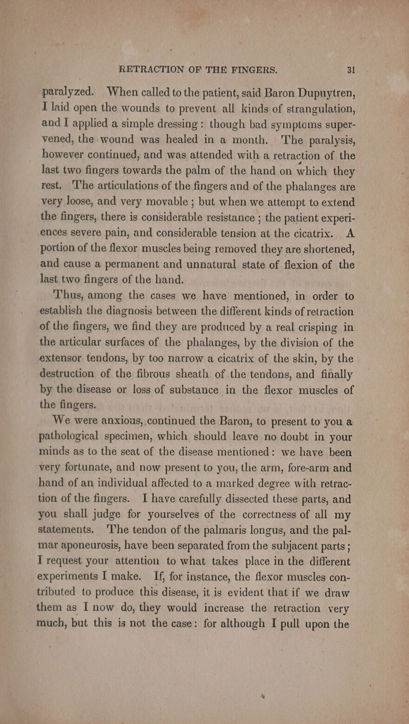 paralyzed. When called to the patient, said Baron Dupuytren, I laid open the wounds to prevent all kinds of strangulation, and I applied a simple dressing : though bad symptoms super- vened, the wound was healed in a month. The paralysis, however continued, and was attended with a retraction of the last two fingers towards the palm of the hand on which they rest. T'he articulations of the fingers and of the phalanges are very loose, and very movable ; but when we attempt to extend the fingers, there is considerable resistance ; the patient expeti- ences severe pain, and considerable tension at the cicatrix. A portion of the flexor muscles being removed they are shortened, and cause a permanent and unnatural state of flexion of the last two fingers of the hand. | Thus, among the cases we have mentioned, in order to establish the diagnosis between the different kinds of retraction of the fingers, we find they are produced by a real crisping in the articular surfaces of the phalanges, by the division of the extensor tendons, by too narrow a cicatrix of the skin, by the destruction of the fibrous sheath of the tendons, and finally by the disease or loss of substance in the flexor niece of the fingers. | but | We were anxious, continued the Baron, to present to you a pathological specimen, which should leave no doubt in your minds as to the seat of the disease mentioned: we have been very fortunate, and now present to you, the arm, fore-arm and hand of an individual affected to a marked degree with retrac- tion of the fingers. I have carefully dissected these parts, and you shall judge for yourselves of the correctness of all my statements. ‘The tendon of the palmaris longus, and the pal- mar aponeurosis, have been separated from the subjacent parts ; I request your attention to what takes place in the different experiments I make. If, for instance, the flexor muscles con- tributed to produce this disease, it is evident that if we draw them as I now do, they would increase. the retraction very much, but this is not the case: for although I pull upon the