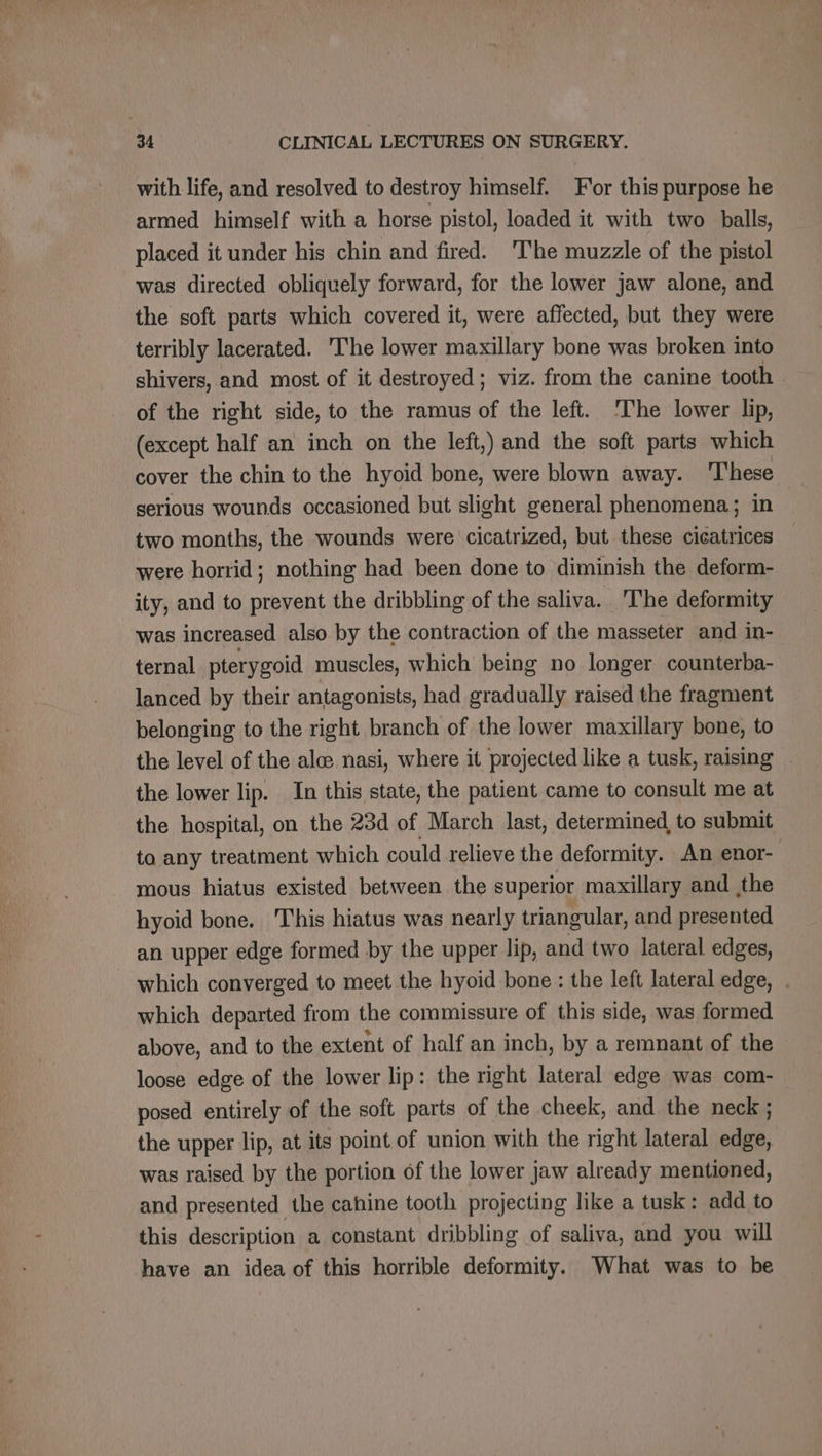with life, and resolved to destroy himself. For this purpose he armed himself with a horse pistol, loaded it with two balls, placed it under his chin and fired. The muzzle of the pistol was directed obliquely forward, for the lower jaw alone, and the soft parts which covered it, were affected, but they were terribly lacerated. he lower maxillary bone was broken into shivers, and most of it destroyed; viz. from the canine tooth of the right side, to the ramus of the left. The lower lip, (except half an inch on the left,) and the soft parts which cover the chin to the hyoid bone, were blown away. These serious wounds occasioned but slight general phenomena; in two months, the wounds were cicatrized, but these cicatrices were horrid; nothing had been done to diminish the deform- ity, and to prevent the dribbling of the saliva. ‘The deformity was increased also by the contraction of the masseter and in- ternal pterygoid muscles, which being no longer counterba- lanced by their antagonists, had gradually raised the fragment belonging to the right branch of the lower maxillary bone, to the level of the ale nasi, where it projected like a tusk, raising . the lower lip. In this state, the patient came to consult me at the hospital, on the 23d of March last, determined, to submit to any treatment which could relieve the deformity. An enor- mous hiatus existed between the superior maxillary and the hyoid bone. This hiatus was nearly triangular, and presented an upper edge formed by the upper lip, and two lateral edges, _ which converged to meet the hyoid bone : the left lateral edge, . which departed from the commissure of this side, was formed above, and to the extent of half an inch, by a remnant of the loose edge of the lower lip: the right lateral edge was com- posed entirely of the soft parts of the cheek, and the neck ; the upper lip, at its point of union with the right lateral edge, was raised by the portion of the lower jaw already mentioned, and presented the cahine tooth projecting like a tusk: add to this description a constant dribbling of saliva, and you will have an idea of this horrible deformity. What was to be