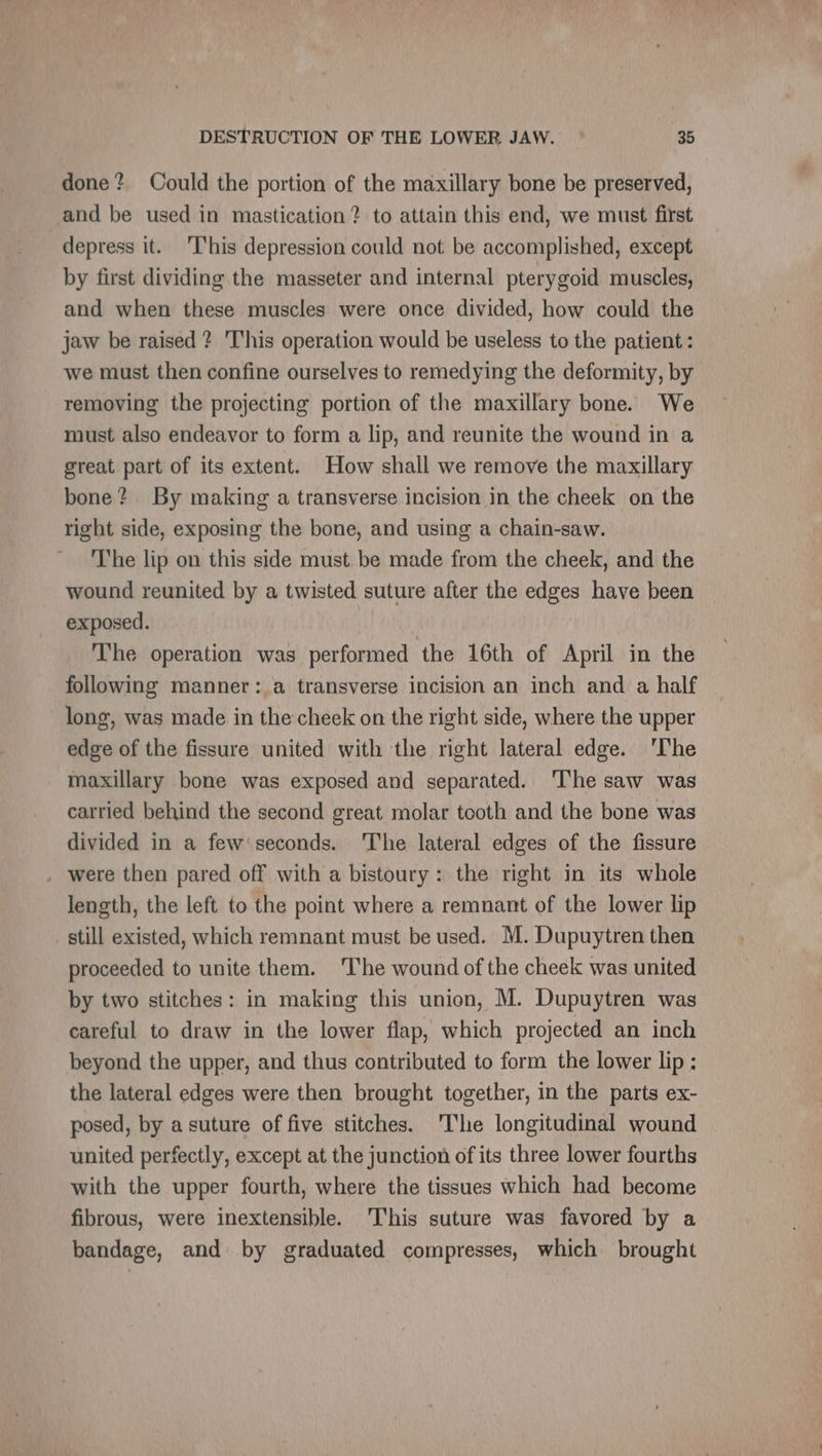 done? Could the portion of the maxillary bone be preserved, and be used in mastication? to attain this end, we must first depress it. T'his depression could not be accomplished, except by first dividing the masseter and internal pterygoid muscles, and when these muscles were once divided, how could the jaw be raised ? This operation would be useless to the patient: we must then confine ourselves to remedying the deformity, by removing the projecting portion of the maxillary bone. We must also endeavor to form a lip, and reunite the wound in a great part of its extent. How shall we remove the maxillary bone? By making a transverse incision in the cheek on the right side, exposing the bone, and using a chain-saw. The lip on this side must be made from the cheek, and the wound reunited by a twisted suture after the edges have been exposed. | The operation was performed the 16th of April in the following manner: a transverse incision an inch and a half long, was made in the cheek on the right side, where the upper edge of the fissure united with the right lateral edge. ‘The maxillary bone was exposed and separated. ‘The saw was carried behind the second great molar tooth and the bone was divided in a few seconds. The lateral edges of the fissure . were then pared off with a bistoury: the right in its whole length, the left to the point where a remnant of the lower lip still existed, which remnant must be used. M. Dupuytren then proceeded to unite them. 'The wound of the cheek was united by two stitches: in making this union, M. Dupuytren was careful to draw in the lower flap, which projected an inch beyond the upper, and thus contributed to form the lower lip : the lateral edges were then brought together, in the parts ex- posed, by a suture of five stitches. ‘The longitudinal wound united perfectly, except at the junction of its three lower fourths with the upper fourth, where the tissues which had become fibrous, were inextensible. This suture was favored by a bandage, and by graduated compresses, which brought