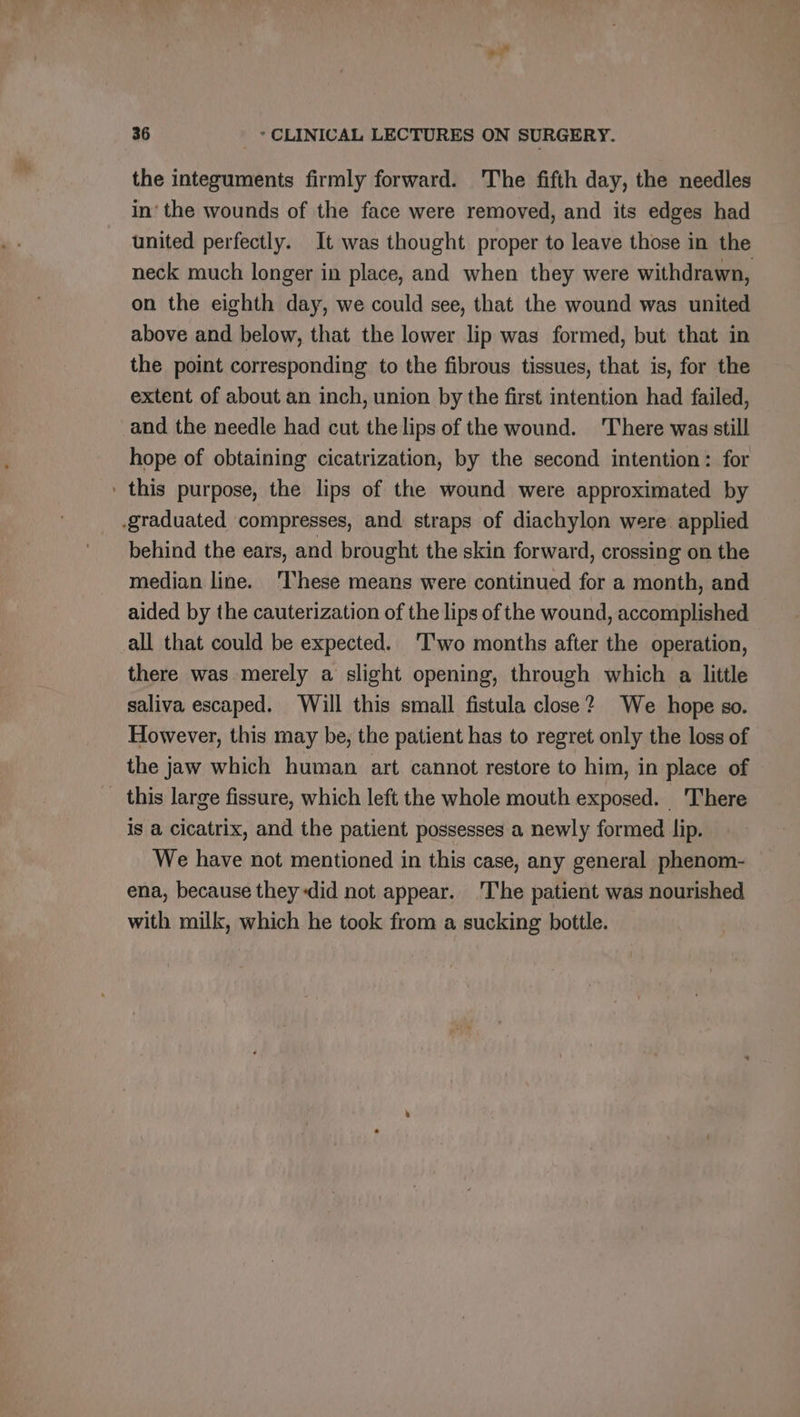 +” 36 * CLINICAL LECTURES ON SURGERY. the integuments firmly forward. The fifth day, the needles in‘ the wounds of the face were removed, and its edges had united perfectly. It was thought proper to leave those in the neck much longer in place, and when they were withdrawn, on the eighth day, we could see, that the wound was united above and below, that the lower lip was formed, but that in the point corresponding to the fibrous tissues, that is, for the extent of about an inch, union by the first intention had failed, and the needle had cut the lips of the wound. There was still hope of obtaining cicatrization, by the second intention: for ' this purpose, the lips of the wound were approximated by graduated compresses, and straps of diachylon were applied behind the ears, and brought the skin forward, crossing on the median line. 'These means were continued for a month, and aided by the cauterization of the lips of the wound, accomplished all that could be expected. ‘I'wo months after the operation, there was merely a slight opening, through which a little saliva escaped. Will this small fistula close? We hope so. However, this may be, the patient has to regret only the loss of the jaw which human art cannot restore to him, in place of _ this large fissure, which left the whole mouth exposed. There is a cicatrix, and the patient possesses a newly formed lip. We have not mentioned in this case, any general phenom- ena, because they did not appear. ‘I'he patient was nourished with milk, which he took from a sucking bottle.
