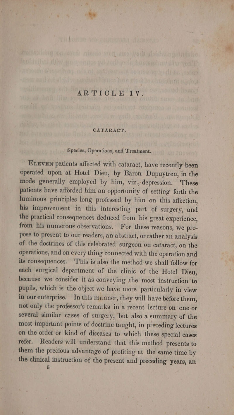 ARTICLE LT V.. CATARACT. Species, Operations, and Treatment. ELEVEN patients affected with cataract, have recently been operated upon at Hotel Dieu, by Baron Dupuytren, in the mode generally employed by him, viz., depression. These patients have afforded him an opportunity of setting forth the luminous principles long professed by him on this affection, his improvement in this interesting part of surgery, and the practical consequences deduced from his great experience, from his numerous observations. For these reasons, we pro- pose to present to our readers, an abstract, or rather an analysis of the doctrines of this celebrated surgeon on cataract, on the operations, and on every thing connected with the operation and its consequences. This is also the method we shall follow for each surgical department of the clinic of the Hotel Dieu, because we consider it as conveying the most instruction ‘to pupils, which is the object we have more particularly in view in our enterprise. In this manner, they will have before them, not only the professor’s remarks in a recent lecture on one or several similar cases of surgery, but also a summary of the most important points of doctrine taught, in preceding lectures on the order or kind of diseases to which these special cases refer. Readers will understand that this method presents to them the precious advantage of profiting at the same time by the clinical instruction of the present and preceding years, an 5