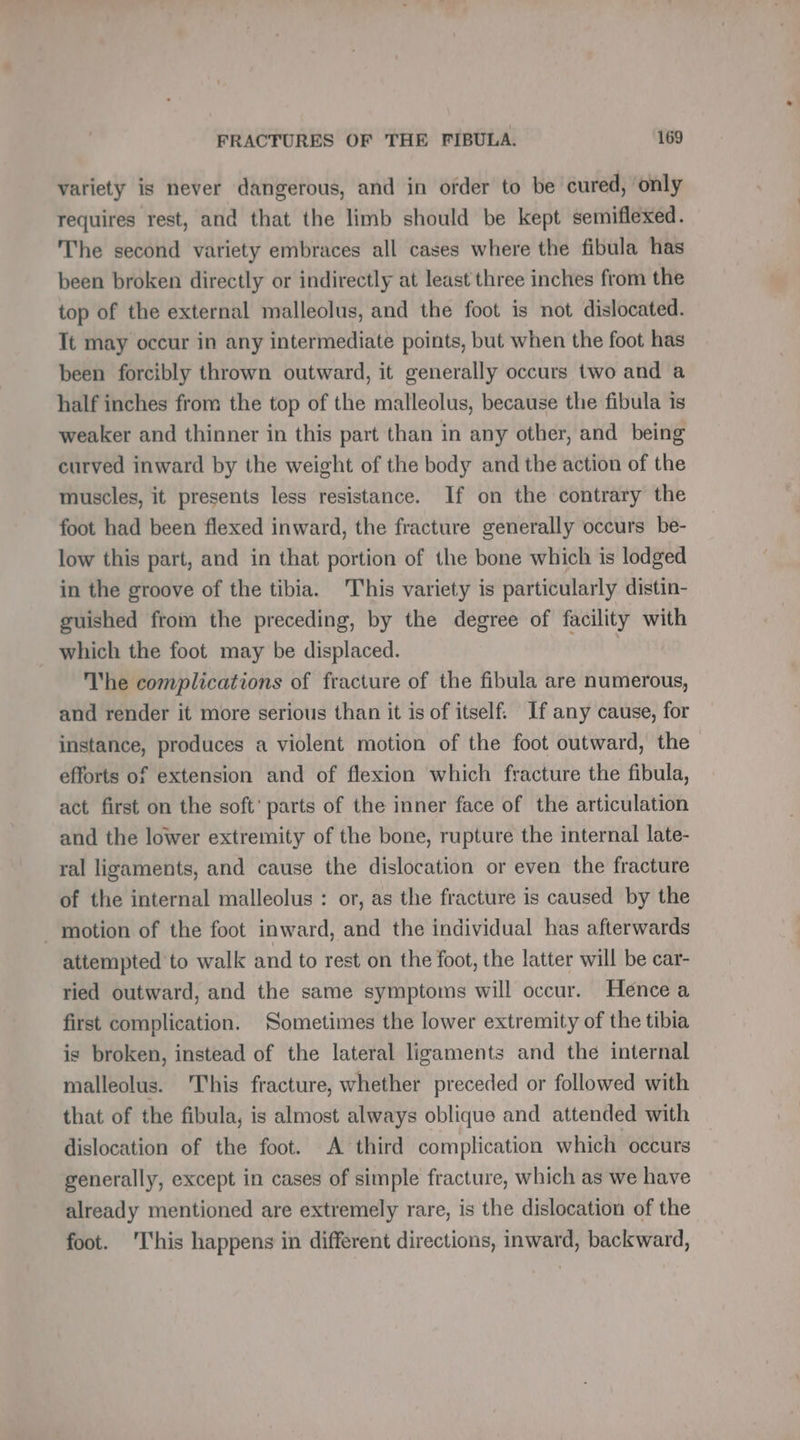 variety is never dangerous, and in order to be cured, only requires rest, and that the limb should be kept semiflexed. The second variety embraces all cases where the fibula has been broken directly or indirectly at least three inches from the top of the external malleolus, and the foot is not dislocated. Tt may occur in any intermediate points, but when the foot has been forcibly thrown outward, it generally occurs two and a half inches from the top of the malleolus, because the fibula is weaker and thinner in this part than in any other, and being curved inward by the weight of the body and the action of the muscles, it presents less resistance. If on the contrary the foot had been flexed inward, the fracture generally occurs be- low this part, and in that portion of the bone which is lodged in the groove of the tibia. This variety is particularly distin- guished from the preceding, by the degree of facility with which the foot may be displaced. | The complications of fracture of the fibula are numerous, and render it more serious than it is of itself. If any cause, for instance, produces a violent motion of the foot outward, the efforts of extension and of flexion which fracture the fibula, act first on the soft’ parts of the inner face of the articulation and the lower extremity of the bone, rupture the internal late- ral ligaments, and cause the dislocation or even the fracture of the internal malleolus : or, as the fracture is caused by the . motion of the foot inward, and the individual has afterwards attempted to walk and to rest on the foot, the latter will be car- ried outward, and the same symptoms will occur. Hence a first complication. Sometimes the lower extremity of the tibia is broken, instead of the lateral ligaments and the internal malleolus. 'This fracture, whether preceded or followed with that of the fibula, is almost always oblique and attended with dislocation of the foot. A third complication which occurs generally, except in cases of simple fracture, which as we have already mentioned are extremely rare, is the dislocation of the foot. ‘This happens in different directions, inward, backward,