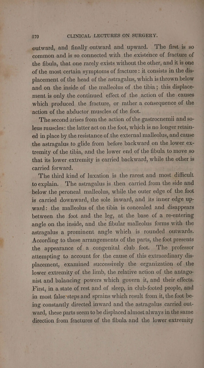 outward, and finally outward and upward. The first is so common and is so connected with the existence of fracture of the fibula, that one rarely exists without the other, and it is one of the most certain symptoms of fracture : it consists in the dis- placement of the head of the astragalus, which is thrown below and on the inside of the malleolus of the tibia; this displace- ment is only the continued effect of the action of the causes which produced the fracture, or rather a consequence of the action of the abductor muscles of the foot. The second arises from the action of the gastrocnemii and so- leus muscles: the latter act on the foot, which is no longer retain- ed in place by the resistance of the external malleolus, and cause the astragalus to glide from before backward on the lower ex- tremity of the tibia, and the lower end of the fibula to move so that its lower extremity is carried backward, while the other is carried forward. The third kind of luxation is the rarest and most. difficult toexplain. The astragalus is then carried from the side and below the peroneal malleolus, while the outer edge of the foot is carried downward, the sole inward, and its inner edge up- ward: the malleolus of the tibia is concealed and disappears between the foot and the leg, at the base of a re-entering angle on the inside, and the fibular malleolus forms with the astragalus a prominent angle which is rounded outwards. According to these arrangements of the parts, the foot presents the appearance of a congenital club foot. The professor attempting to account for the cause of this extraordinary dis- placement, examined successively the organization of the lower extremity of the limb, the relative action of the antago- nist and balancing powers which govern it, and their effects. First, in a state of rest and of sleep, in club-footed people, and in most false steps and sprains which result from it, the foot be- ing constantly directed inward and the astragalus carried out- ward, these parts seem to be displaced almost always in the same direction from fractures of the fibula and the lower extremity