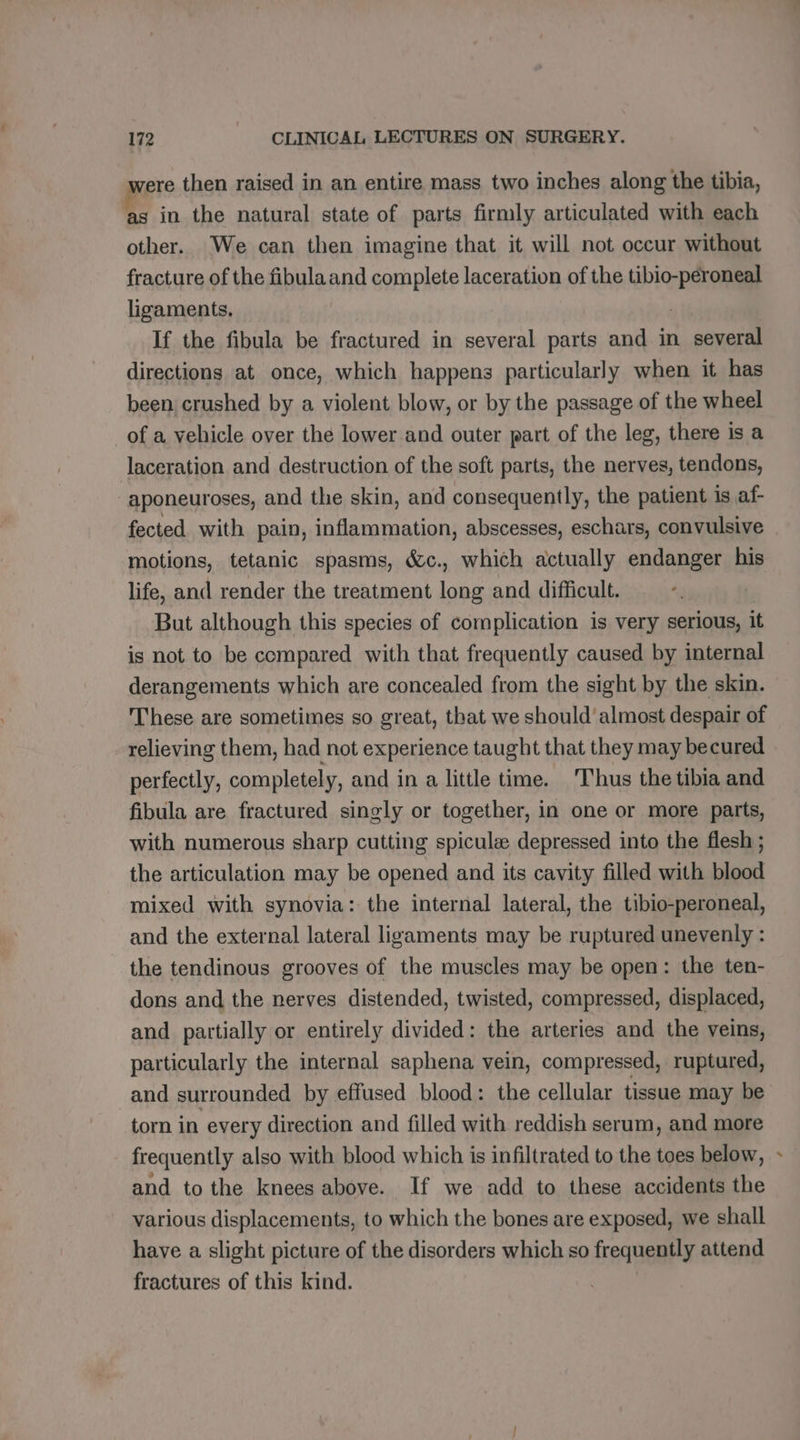 were then raised in an entire mass two inches along the tibia, as in the natural state of parts firmly articulated with each other. We can then imagine that it will not occur without fracture of the fibula and complete laceration of the tibio-peroneal ligaments, | If the fibula be fractured in several parts and in several directions at once, which happens particularly when it has been crushed by a violent blow, or by the passage of the wheel of a vehicle over the lower and outer part of the leg, there is a laceration and destruction of the soft parts, the nerves, tendons, aponeuroses, and the skin, and consequently, the patient is af- fected with pain, inflammation, abscesses, eschars, convulsive motions, tetanic spasms, &amp;c., which actually endanger his life, and render the treatment long and difficult. But although this species of complication is very serious, it is not to be compared with that frequently caused by internal derangements which are concealed from the sight by the skin. These are sometimes so great, that we should’ almost despair of relieving them, had not experience taught that they may becured perfectly, completely, and in a little time. Thus the tibia and fibula are fractured singly or together, in one or more parts, with numerous sharp cutting spicule depressed into the flesh ; the articulation may be opened and its cavity filled with blood mixed with synovia: the internal lateral, the tibio-peroneal, and the external lateral ligaments may be ruptured unevenly : the tendinous grooves of the muscles may be open: the ten- dons and the nerves distended, twisted, compressed, displaced, and partially or entirely divided: the arteries and the veins, particularly the internal saphena vein, compressed, ruptured, and surrounded by effused blood: the cellular tissue may be torn in every direction and filled with reddish serum, and more frequently also with blood which is infiltrated to the toes below, and to the knees above. If we add to these accidents the various displacements, to which the bones are exposed, we shall have a slight picture of the disorders which so frequently attend fractures of this kind. 2