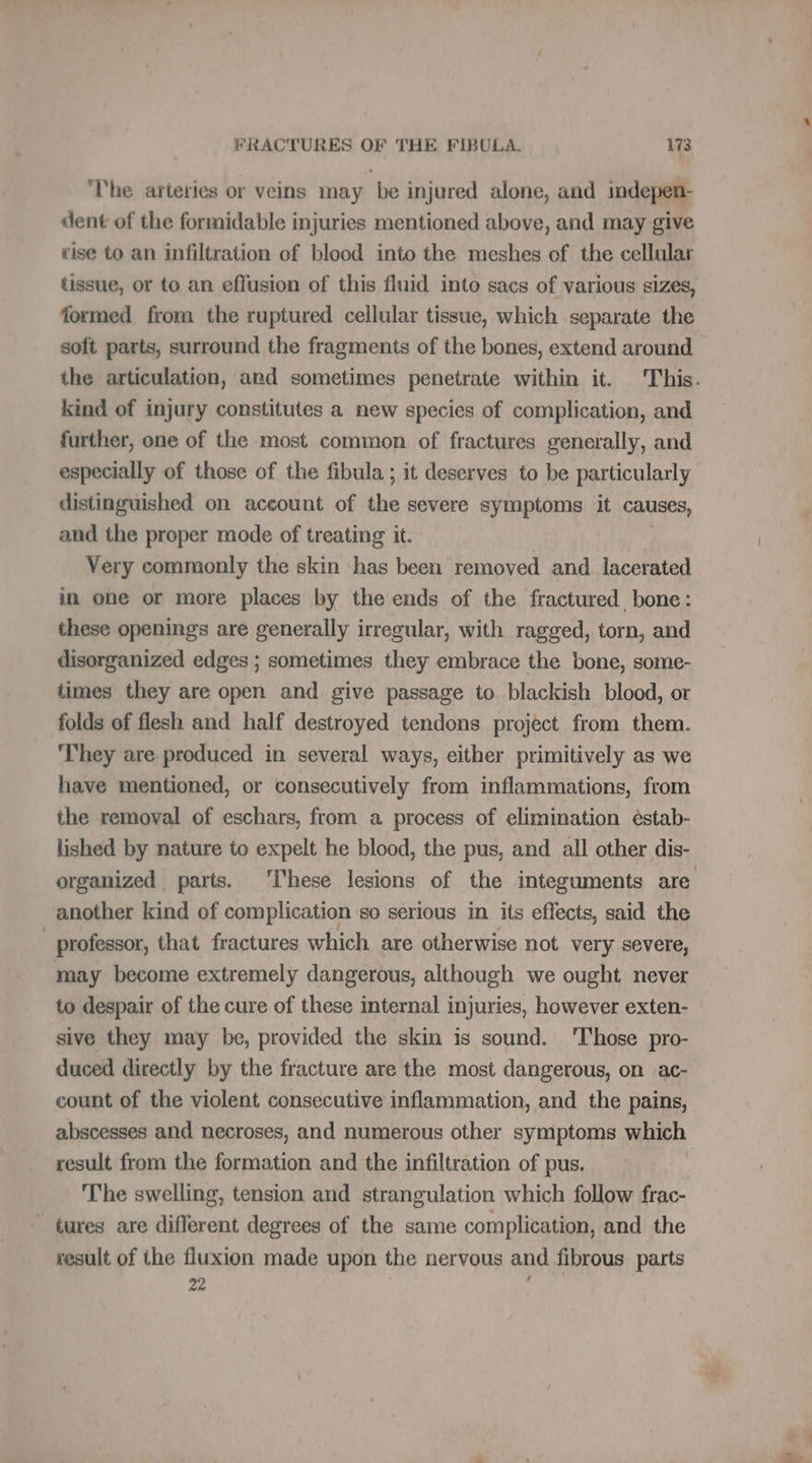 The arteries or veins may be injured alone, and indepen- dent of the formidable injuries mentioned above, and may give cise to an infiltration of blood into the meshes of the cellular tissue, or to an effusion of this fluid into sacs of various sizes, formed from the ruptured cellular tissue, which separate the soft parts, surround the fragments of the bones, extend around the articulation, and sometimes penetrate within it. This. kind of injury constitutes a new species of complication, and further, one of the most common of fractures generally, and especially of those of the fibula ; it deserves to be particularly distinguished on account of the severe symptoms it causes, and the proper mode of treating it. | Very commonly the skin has been removed and lacerated in one or more places by the ends of the fractured bone: these openings are generally irregular, with ragged, torn, and disorganized edges ; sometimes they embrace the bone, some- times they are open and give passage to blackish blood, or folds of flesh and half destroyed tendons project from them. ‘They are produced in several ways, either primitively as we have mentioned, or consecutively from inflammations, from the removal of eschars, from a process of elimination éstab- lished by nature to expelt he blood, the pus, and all other dis- organized parts. These lesions of the integuments are another kind of complication so serious in its effects, said the professor, that fractures which are otherwise not very severe, may become extremely dangerous, although we ought never to despair of the cure of these internal injuries, however exten- sive they may be, provided the skin is sound. 'Those pro- duced directly by the fracture are the most dangerous, on ac- count of the violent consecutive inflammation, and the pains, abscesses and necroses, and numerous other symptoms which result from the formation and the infiltration of pus. The swelling, tension and strangulation which follow frac- | tures are different degrees of the same complication, and the result of the fluxion made upon the nervous and fibrous parts 22