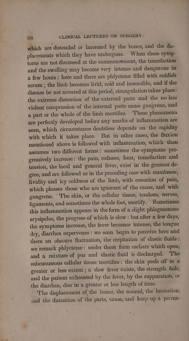 which are distended or lacerated by the bones, and the dis- placements which they have undergone. When these symp- toms are not discussed at the commencement, the tumefaction and the swelling may become very intense and dangerous in à few hours: here and there are phlyctenæ filled with reddish ~ serum ; the limb becomes livid, cold and insensible, and if the disease be not arrested at this period, strangulation takes place: the extreme distention of the external parts and the no less violent compression of the internal parts cause gangrene, and a part or the whole of the limb mortifies. These phenomena are perfectly developed before any marks of inflammation are ~ seen, which circumstance doubtless depends on the rapidity with which it takes place. But in other cases, the fluxion mentioned above is followed with inflammation, which then assumes two different forms: sometimes the symptoms pro- gressively increase: the pain, redness, heat, tumefaction and tension, the local and general fever, exist in the greatest de- gree, and are followed as in the preceding case with numbness, lividity and icy coldness of the limb, with cessation of pain, which pleases those who are ignorant of the cause, and with gangrene. ‘he skin, or the cellular tissue, tendons, nerves, ligaments, and sometimes the whole foot, mortify. Sometimes this inflammation appears in the form of a slight phlegmonous erysipelas, the progress of which is slow : but after a few days, the symptoms increase, the fever becomes intense, the tongue dry, diarrhea supervenes : we soon begin to perceive here and there an obscure fluctuation, the crepitation of elastic fluids : we remark phlyctenæ : under them form eschars which open, and a mixture of pus and elastic fluid is discharged. The subcutaneous cellular tissue mortifies : the skin peels off in a greater or less extent; a slow fever exists, the strength fails, and the patient exhausted by the fever, by the suppuration, or the diarrhea, dies in a greater or less length: of time. The displacement of the bones, the wound, the laceration, and the distention of the parts, cause, and keep up a perma-