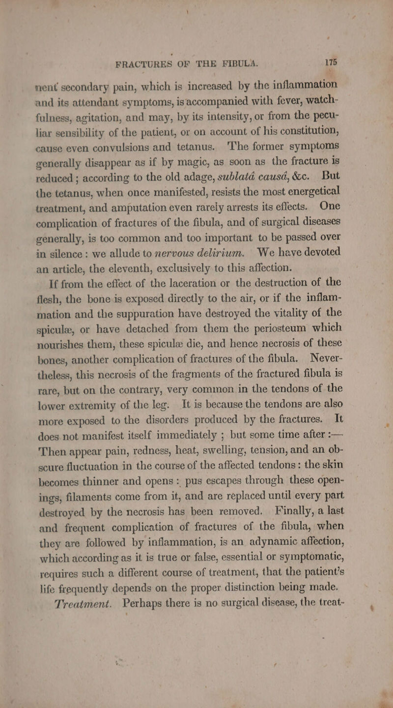 nent secondary pain, which is increased by the inflammation and its attendant symptoms, isaccompanied with fever, watch- fulness, agitation, and may, by its intensity, or from the pecu- liar sensibility of the patient, or on account of his constitution, cause even convulsions and tetanus. The former symptoms generally disappear as if by magic, as soon as the fracture is reduced ; according to the old adage, sublatd causd, &amp;c. But the tetanus, when once manifested, resists the most energetical treatment, and amputation even rarely arrests its effects. One complication of fractures of the fibula, and of surgical diseases generally, is too common and too important to be passed over in silence : we allude to nervous delirium. We have devoted an article, the eleventh, exclusively to this affection. If from the effect of the laceration or the destruction of the flesh, the bone.is exposed directly to the air, or if the inflam- mation and the suppuration have destroyed the vitality of the spiculæ, or have detached from them the periosteum which nourishes them, these spiculæ die, and hence necrosis of these bones, another complication of fractures of the fibula. Never- theless, this necrosis of the fragments of the fractured fibula is rare, but on the contrary, very common in the tendons of the lower extremity of the leg. It is because the tendons are also more exposed to the disorders produced by the fractures. It does not manifest itself immediately ; but some time after :— Then appear pain, redness, heat, swelling, tension, and an ob- scure fluctuation in the course of the affected tendons: the skin becomes thinner and opens : pus escapes through these open- ings, filaments come from it, and are replaced until every part destroyed by the necrosis has been removed. Finally, a last and frequent complication of fractures of the fibula, when they are followed by inflammation, is an adynamic affection, which according as it is true or false, essential or symptomatic, requires such a different course of treatment, that the patient's life frequently depends on the proper distinction being made. Treatment. Perhaps there is no surgical disease, the treat-